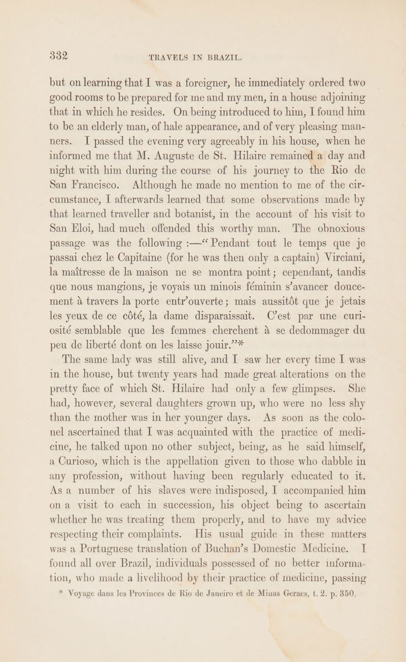 but on learning that I was a foreigner, he immediately ordered two good rooms to be prepared for me and my men, in a house adjoining that in which he resides. On being introduced to him, I found him to be an elderly man, of hale appearance, and of very pleasing man- ners. I passed the evening very agreeably in his house, when he informed me that M. Auguste de St. Hilaire remained a day and night with him during the course of his journey to the Rio de San Francisco. Although he made no mention to me of the cir- cumstance, I afterwards learned that some observations made by that learned traveller and botanist, in the account of his visit to San Eloi, had much offended this worthy man. The obnoxious passage was the following :—“ Pendant tout le temps que je passai chez le Capitame (for he was then only a captain) Virciani, la mattresse de la maison ne se montra point; cependant, tandis que nous mangions, je voyais un minois féminin s’avancer douce- ment a travers la porte entr’ouverte; mais aussitOt que je jetais les yeux de ce cdté, la dame disparaissait. C'est par une curi- osité semblable que les femmes cherchent 4 se dedommager du peu de liberté dont on les laisse jowir.”* The same lady was still alive, and I saw her every time I was in the house, but twenty years had made great alterations on the pretty face of which St. Hilaire had only a few glimpses. She had, however, several daughters grown up, who were no less shy than the mother was in her younger days. As soon as the colo- nel ascertained that I was acquainted with the practice of medi- cine, he talked upon no other subject, beg, as he said himself, a Curioso, which is the appellation given to those who dabble in any profession, without having been regularly educated to it. Asa number of his slaves were indisposed, I accompanied him ona visit to each im succession, his object beimg to ascertain whether he was treating them properly, and to have my advice respecting their complaints. His usual guide in these matters was a Portuguese translation of Buchan’s Domestic Medicine. I found all over Brazil, individuals possessed of no better informa- tion, who made a livelihood by their practice of medicine, passing * Voyage dans les Provinces de Rio de Janeiro et de Minas Geraes, t. 2. p. 350,