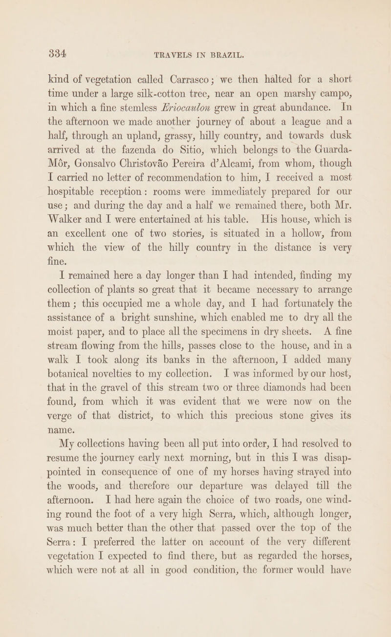 kind of vegetation called Carrasco; we then halted for a short time under a large silk-cotton tree, near an open marshy campo, in which a fine stemless Hriocaulon grew in great abundance. In the afternoon we made another journey of about a league and a half, through an upland, grassy, hilly country, and towards dusk arrived at the fazenda do Sitio, which belongs to the Guarda- Mor, Gonsalvo Christovao Pereira d’Alcami, from whom, though I carried no letter of recommendation to him, I received a most hospitable reception: rooms were immediately prepared for our use; and during the day and a half we remained there, both Mr. Walker and I were entertained at his table. His house, which is an excellent one of two stories, is situated in a hollow, from which the view of the hilly country in the distance is very fine. } I remained here a day longer than I had intended, finding my collection of plants so great that 1t became necessary to arrange them ; this occupied me a whole day, and I had fortunately the assistance of a bright sunshine, which enabled me to dry all the moist paper, and to place all the specimens in dry sheets. A fine stream flowing from the hills, passes close to the house, and in a walk I took along its banks in the afternoon, I added many botanical novelties to my collection. I was informed by our host, that in the gravel of this stream two or three diamonds had been found, from which it was evident that we were now on the verge of that district, to which this precious stone gives its name. My collections having been all put into order, I had resolved to resume the journey early next morning, but in this I was disap- pointed in consequence of one of my horses having strayed into the woods, and therefore our departure was delayed till the afternoon. I had here again the choice of two roads, one wind- ing round the foot of a very high Serra, which, although longer, was much better than the other that passed over the top of the Serra: I preferred the latter on account of the very different vegetation I expected to find there, but as regarded the horses, which were not at all in good condition, the former would have