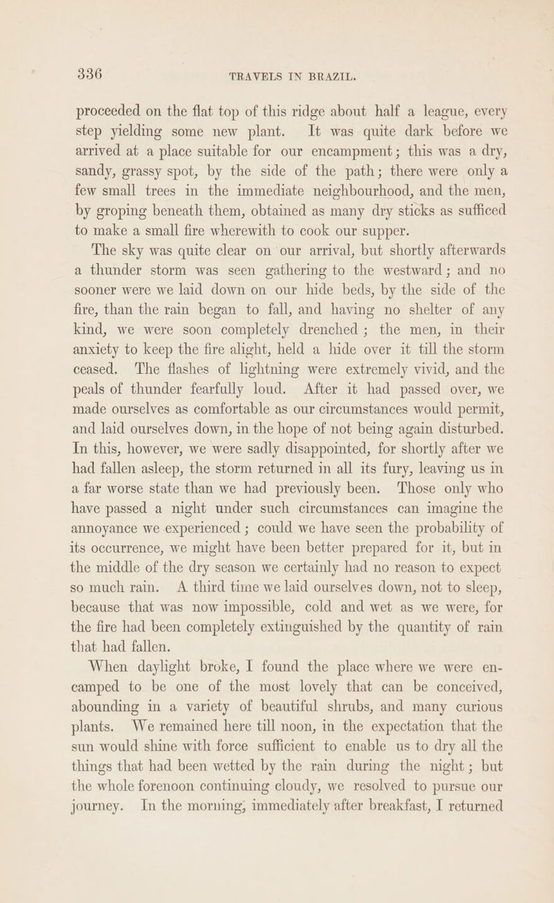proceeded on the flat top of this ridge about half a league, every step yielding some new plant. It was quite dark before we arrived at a place suitable for our encampment; this was a dry, sandy, grassy spot, by the side of the path; there were only a few small trees in the immediate neighbourhood, and the men, by groping beneath them, obtained as many dry sticks as sufficed to make a small fire wherewith to cook our supper. The sky was quite clear on our arrival, but shortly afterwards a thunder storm was seen gathering to the westward; and no sooner were we laid down on our hide beds, by the side of the fire, than the rain began to fall, and having no shelter of any kind, we were soon completely drenched ; the men, in their anxiety to keep the fire alight, held a hide over it till the storm ceased. The flashes of lightning were extremely vivid, and the peals of thunder fearfully loud. After it had passed over, we made ourselves as comfortable as our circumstances would permit, and laid ourselves down, in the hope of not being again disturbed. In this, however, we were sadly disappointed, for shortly after we had fallen asleep, the storm returned in all its fury, leaving us in a far worse state than we had previously been. Those only who have passed a night under such circumstances can imagine the annoyance we experienced ; could we have seen the probability of its occurrence, we might have been better prepared for it, but in the middle of the dry season we certainly had no reason to expect so much rain. A third time we laid ourselves down, not to sleep, because that was now impossible, cold and wet as we were, for the fire had been completely extinguished by the quantity of rain that had fallen. When daylight broke, I found the place where we were en- camped to be one of the most lovely that can be conceived, abounding in a variety of beautiful shrubs, and many curious plants. We remained here till noon, in the expectation that the sun would shine with force sufficient to enable us to dry all the things that had been wetted by the rain during the night; but the whole forenoon continuing cloudy, we resolved to pursue our journey. In the morning, immediately after breakfast, I returned