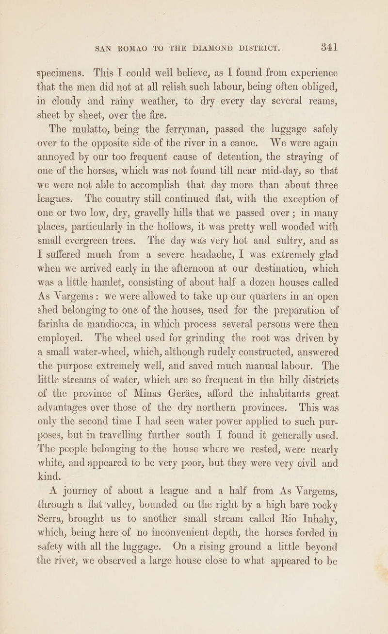 specimens. This I could well believe, as I found from experience that the men did not at all relish such labour, being often obliged, in cloudy and rainy weather, to dry every day several reams, sheet by sheet, over the fire. The mulatto, being the ferryman, passed the luggage safely over to the opposite side of the river in a canoe. We were again annoyed by our too frequent cause of detention, the straying of one of the horses, which was not found till near mid-day, so that we were not able to accomplish that day more than about three leagues. The country still contmued flat, with the exception of one or two low, dry, gravelly hills that we passed over; in many places, particularly in the hollows, it was pretty well wooded with small evergreen trees. The day was very hot and sultry, and as I suffered much from a severe headache, I was extremely glad when we arrived early in the afternoon at our destination, which was a little hamlet, consisting of about half a dozen houses called As Vargems: we were allowed to take up our quarters in an open shed belonging to one of the houses, used for the preparation of fariha de mandiocca, in which process several persons were then employed. The wheel used for grinding the root was driven by a small water-wheel, which, although rudely constructed, answered the purpose extremely well, and saved much manual labour. The little streams of water, which are so frequent in the hilly districts of the province of Minas Geriies, afford the mhabitants great advantages over those of the dry northern provinces. ‘This was only the second time I had seen water power applied to such pur- poses, but in travelling further south I found it generally used. The people belonging to the house where we rested, were nearly white, and appeared to be very poor, but they were very civil and kind. A journey of about a league and a half from As Vargems, through a flat valley, bounded on the right by a high bare rocky Serra, brought us to another small stream called Rio Inhahy, which, being here of no inconvenient depth, the horses forded in safety with all the luggage. On a rising ground a little beyond the river, we observed a large house close to what appeared to be
