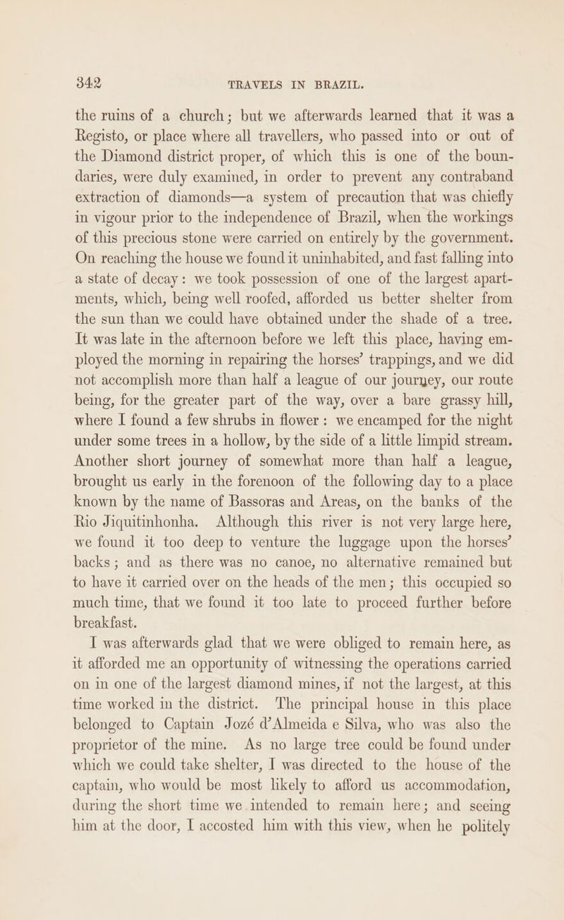 the ruins of a church; but we afterwards learned that it was a Registo, or place where all travellers, who passed into or out of the Diamond district proper, of which this is one of the boun- daries, were duly examined, in order to prevent any contraband extraction of diamonds—a system of precaution that was chiefly in vigour prior to the independence of Brazil, when the workings of this precious stone were carried on entirely by the government. On reaching the house we found it uninhabited, and fast falling into a state of decay: we took possession of one of the largest apart- ments, which, being well roofed, afforded us better shelter from the sun than we could have obtamed under the shade of a tree. It was late in the afternoon before we left this place, having em- ployed the morning in repairing the horses’ trappings, and we did not accomplish more than half a league of our jouryey, our route being, for the greater part of the way, over a bare grassy hull, where [ found a few shrubs in flower: we encamped for the night under some trees in a hollow, by the side of a little limpid stream. Another short journey of somewhat more than half a league, brought us early in the forenoon of the following day to a place known by the name of Bassoras and Areas, on the banks of the Rio Jiquitinhonha. Although this river is not very large here, we found it too deep to venture the luggage upon the horses’ backs ; and as there was no canoe, no alternative remained but to have it carried over on the heads of the men; this occupied so much time, that we found it too late to proceed further before breakfast. I was afterwards glad that we were obliged to remain here, as it afforded me an opportunity of witnessing the operations carried on in one of the largest diamond mines, if not the largest, at this time worked in the district. The principal house in this place belonged to Captain Jozé d’ Almeida e Silva, who was also the proprietor of the mine. As no large tree could be found under which we could take shelter, I was directed to the house of the captain, who would be most likely to afford us accommodation, during the short time we intended to remain here; and seeing him at the door, I accosted him with this view, when he politely