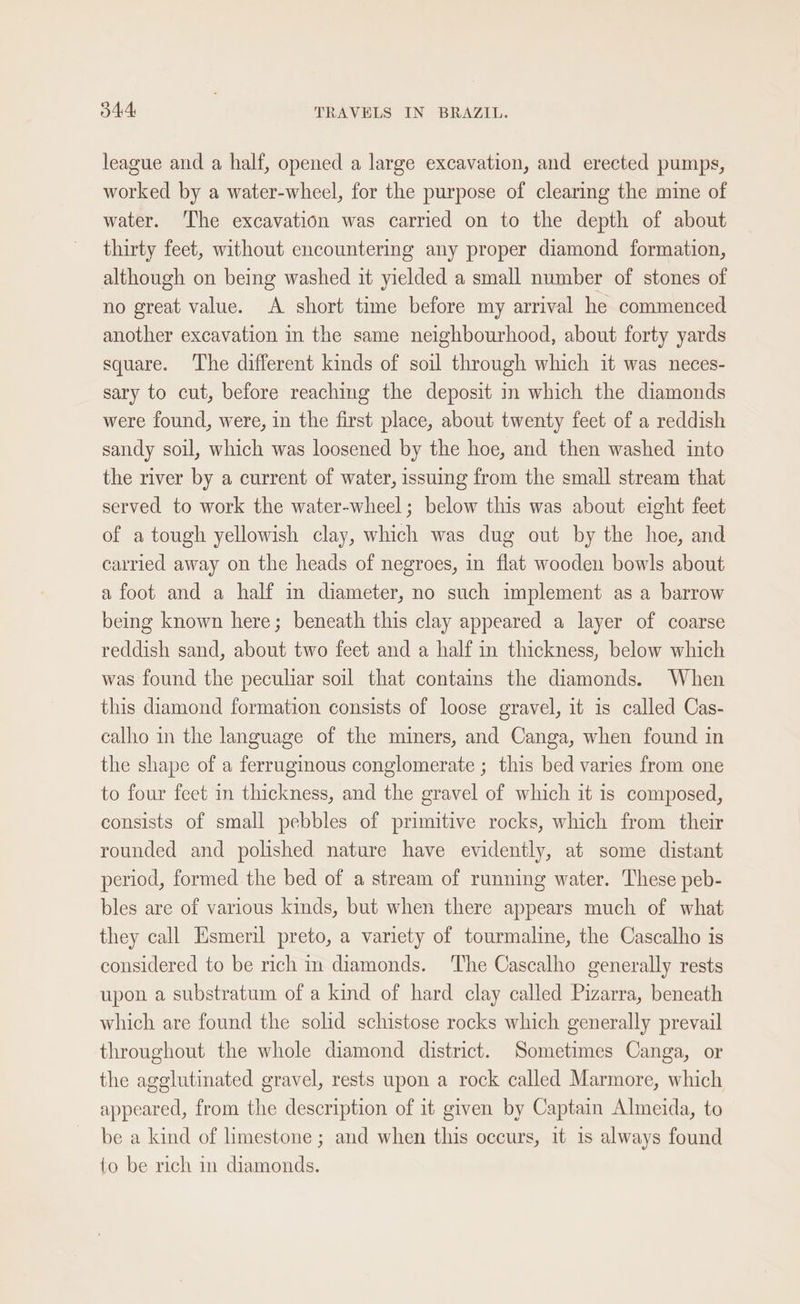 league and a half, opened a large excavation, and erected pumps, worked by a water-wheel, for the purpose of clearing the mine of water. ‘The excavation was carried on to the depth of about thirty feet, without encountering any proper diamond formation, although on being washed it yielded a small number of stones of no great value. A short time before my arrival he commenced another excavation m the same neighbourhood, about forty yards square. The different kinds of soil through which it was neces- sary to cut, before reaching the deposit in which the diamonds were found, were, in the first place, about twenty feet of a reddish sandy soil, which was loosened by the hoe, and then washed into the river by a current of water, issuing from the small stream that served to work the water-wheel; below this was about eight feet of a tough yellowish clay, which was dug out by the hoe, and carried away on the heads of negroes, in flat wooden bowls about afoot and a half in diameter, no such implement as a barrow being known here; beneath this clay appeared a layer of coarse reddish sand, about two feet and a half in thickness, below which was found the peculiar soil that contains the diamonds. When this diamond formation consists of loose gravel, it is called Cas- calho in the language of the miners, and Canga, when found in the shape of a ferrugimous conglomerate ; this bed varies from one to four feet in thickness, and the gravel of which it is composed, consists of small pebbles of primitive rocks, which from their rounded and polished nature have evidently, at some distant period, formed the bed of a stream of running water. These peb- bles are of various kinds, but when there appears much of what they call Hsmeril preto, a variety of tourmaline, the Cascalho is considered to be rich in diamonds. ‘The Cascalho generally rests upon a substratum of a kind of hard clay called Pizarra, beneath which are found the solid schistose rocks which generally prevail throughout the whole diamond district. Sometimes Canga, or the agglutinated gravel, rests upon a rock called Marmore, which appeared, from the description of it given by Captain Almeida, to be a kind of limestone ; and when this occurs, 1t is always found to be rich in diamonds.