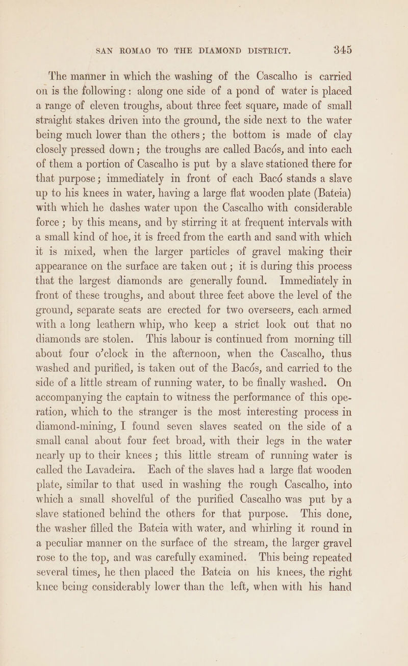 The manner in which the washing of the Cascalho is carried on is the following: along one side of a pond of water is placed a range of eleven troughs, about three feet square, made of small straight stakes driven into the ground, the side next to the water being much lower than the others; the bottom is made of clay closely pressed down; the troughs are called Bacés, and into each of them a portion of Cascalho is put by a slave stationed there for that purpose; immediately in front of each Bacé stands a slave up to his knees m water, having a large flat wooden plate (Bateia) with which he dashes water upon the Cascalho with considerable force ; by this means, and by stirring it at frequent intervals with a small kind of hoe, it is freed from the earth and sand with which it is mixed, when the larger particles of gravel making their appearance on the surface are taken out; it is during this process that the largest diamonds are generally found. Immediately in front of these troughs, and about three feet above the level of the ground, separate seats are erected for two overseers, each armed with a long leathern whip, who keep a strict look out that no diamonds are stolen. This labour is continued from morning till about four o’clock in the afternoon, when the Cascalho, thus washed and purified, is taken out of the Bacds, and carried to the side of a little stream of running water, to be finally washed. On accompanying the captain to witness the performance of this ope- ration, which to the stranger is the most interesting process in diamond-mining, I found seven slaves seated on the side of a small canal about four feet broad, with their legs in the water nearly up to ther knees; this little stream of running water is called the Lavadeira. Lach of the slaves had a large flat wooden plate, similar to that used in washing the rough Cascalho, into which a small shovelful of the purified Cascalho was put by a slave stationed behind the others for that purpose. This done, the washer filled the Bateia with water, and whirling it round in a peculiar manner on the surface of the stream, the larger gravel rose to the top, and was carefully examined. This being repeated several times, he then placed the Bateia on his knees, the right knee being considerably lower than the left, when with his hand