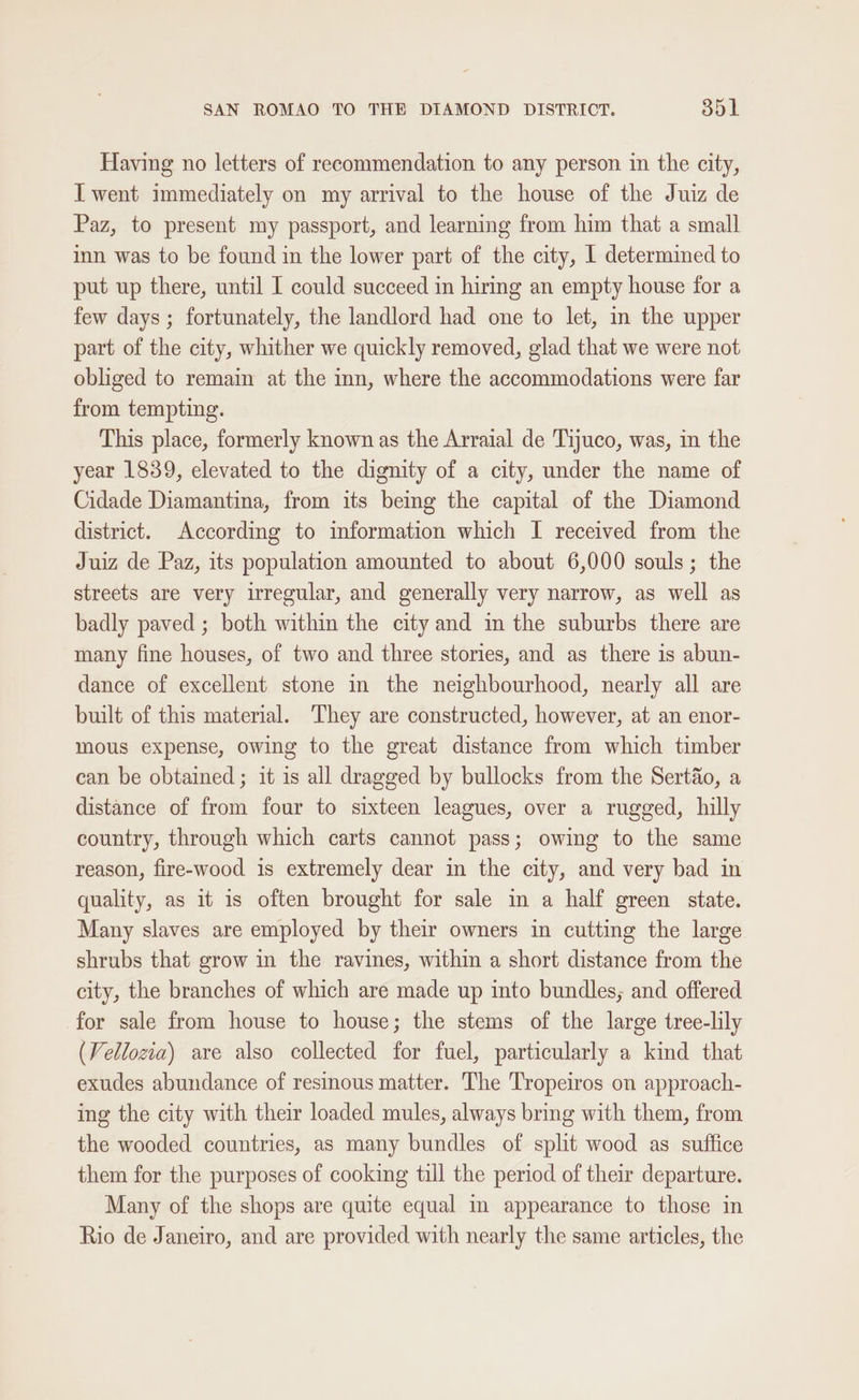 Having no letters of recommendation to any person in the city, I went immediately on my arrival to the house of the Juiz de Paz, to present my passport, and learning from him that a small inn was to be found in the lower part of the city, 1 determined to put up there, until I could succeed in hiring an empty house for a few days ; fortunately, the landlord had one to let, in the upper part of the city, whither we quickly removed, glad that we were not obliged to remain at the inn, where the accommodations were far from tempting. This place, formerly known as the Arraial de Tijuco, was, in the year 1839, elevated to the dignity of a city, under the name of Cidade Diamantina, from its being the capital of the Diamond district. According to information which I received from the Juiz de Paz, its population amounted to about 6,000 souls; the streets are very irregular, and generally very narrow, as well as badly paved ; both within the city and in the suburbs there are many fine houses, of two and three stories, and as there is abun- dance of excellent stone in the neighbourhood, nearly all are built of this material. They are constructed, however, at an enor- mous expense, owing to the great distance from which timber can be obtained ; it is all dragged by bullocks from the Sertio, a distance of from four to sixteen leagues, over a rugged, hilly country, through which carts cannot pass; owing to the same reason, fire-wood is extremely dear in the city, and very bad in quality, as it is often brought for sale in a half green state. Many slaves are employed by their owners in cutting the large shrubs that grow in the ravines, within a short distance from the city, the branches of which are made up into bundles; and offered for sale from house to house; the stems of the large tree-lily (Vellozia) are also collected for fuel, particularly a kind that exudes abundance of resinous matter. The Tropeiros on approach- ing the city with their loaded mules, always bring with them, from the wooded countries, as many bundles of split wood as suffice them for the purposes of cooking till the period of their departure. Many of the shops are quite equal in appearance to those in Rio de Janeiro, and are provided with nearly the same articles, the
