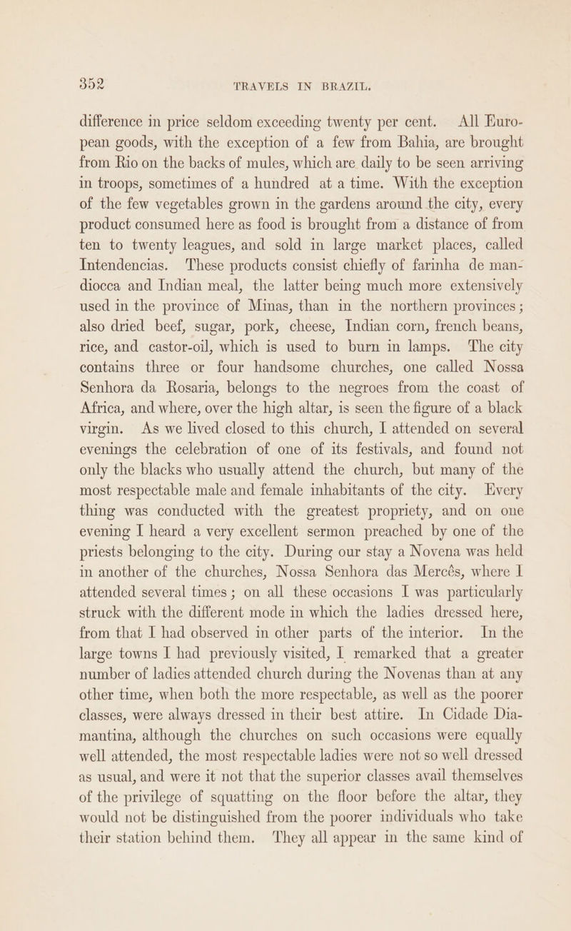 difference in price seldom exceeding twenty per cent. All Euro- pean goods, with the exception of a few from Bahia, are brought from Rio on the backs of mules, which are daily to be seen arriving in troops, sometimes of a hundred at a time. With the exception of the few vegetables grown in the gardens around the city, every product consumed here as food is brought from a distance of from ten to twenty leagues, and sold in large market places, called Intendencias. These products consist chiefly of farmha de man- diocca and Indian meal, the latter being much more extensively used in the province of Minas, than in the northern provinces ; also dried beef, sugar, pork, cheese, Indian corn, french beans, rice, and castor-oil, which is used to burn in lamps. ‘The city contains three or four handsome churches, one called Nossa Senhora da Rosaria, belongs to the negroes from the coast of Africa, and where, over the high altar, is seen the figure of a black virgin. As we lived closed to this church, I attended on several evenings the celebration of one of its festivals, and found not only the blacks who usually attend the church, but many of the most respectable male and female inhabitants of the city. Lvery thing was conducted with the greatest propriety, and on one evening I heard a very excellent sermon preached by one of the priests belonging to the city. During our stay a Novena was held in another of the churches, Nossa Senhora das Mercés, where I attended several times; on all these occasions I was particularly struck with the different mode in which the ladies dressed here, from that I had observed in other parts of the interior. In the large towns I had previously visited, | remarked that a greater number of ladies attended church during the Novenas than at any other time, when both the more respectable, as well as the poorer classes, were always dressed in their best attire. In Cidade Dia- mantina, although the churches on such occasions were equally well attended, the most respectable ladies were not so well dressed as usual, and were it not that the superior classes avail themselves of the privilege of squatting on the floor before the altar, they would not be distinguished from the poorer individuals who take their station behind them. ‘They all appear in the same kind of