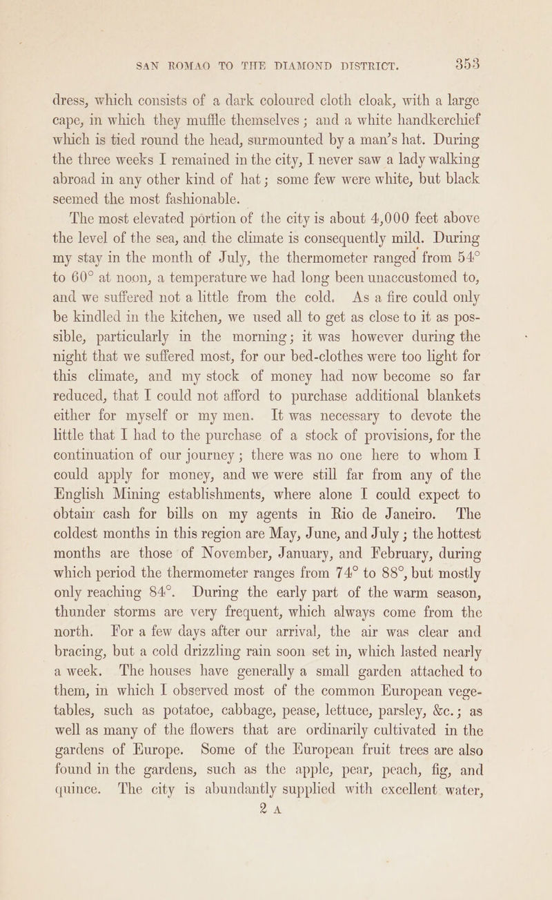 dress, which consists of a dark coloured cloth cloak, with a large cape, In which they muffle themselves ; and a white handkerchief which is tied round the head, surmounted by a man’s hat. During the three weeks I remained im the city, I never saw a lady walking abroad in any other kind of hat; some few were white, but black seemed the most fashionable. | The most elevated portion of the city is about 4,000 feet above the level of the sea, and the climate is consequently mild. During my stay in the month of July, the thermometer ranged from 54° to 60° at noon, a temperature we had long been unaccustomed to, and we suffered not a little from the cold. As a fire could only be kindled in the kitchen, we used all to get as close to it as pos- sible, particularly in the morning; it was however during the night that we suffered most, for our bed-clothes were too light for this climate, and my stock of money had now become so far reduced, that I could not afford to purchase additional blankets either for myself or my men. It was necessary to devote the little that I had to the purchase of a stock of provisions, for the continuation of our journey ; there was no one here to whom I could apply for money, and we were still far from any of the English Mining establishments, where alone I could expect to obtain cash for bills on my agents in Rio de Janeiro. The coldest months in this region are May, June, and July ; the hottest months are those of November, January, and February, during which period the thermometer ranges from 74° to 88°, but mostly only reaching 84°. During the early part of the warm season, thunder storms are very frequent, which always come from the north. or a few days after our arrival, the air was clear and bracing, but a cold drizzling rain soon set in, which lasted nearly a week. The houses have generally a small garden attached to them, in which I observed most of the common European vege- tables, such as potatoe, cabbage, pease, lettuce, parsley, &amp;c.; as well as many of the flowers that are ordinarily cultivated in the gardens of Hurope. Some of the European fruit trees are also found in the gardens, such as the apple, pear, peach, fig, and quince. The city is abundantly supplied with excellent. water, ak