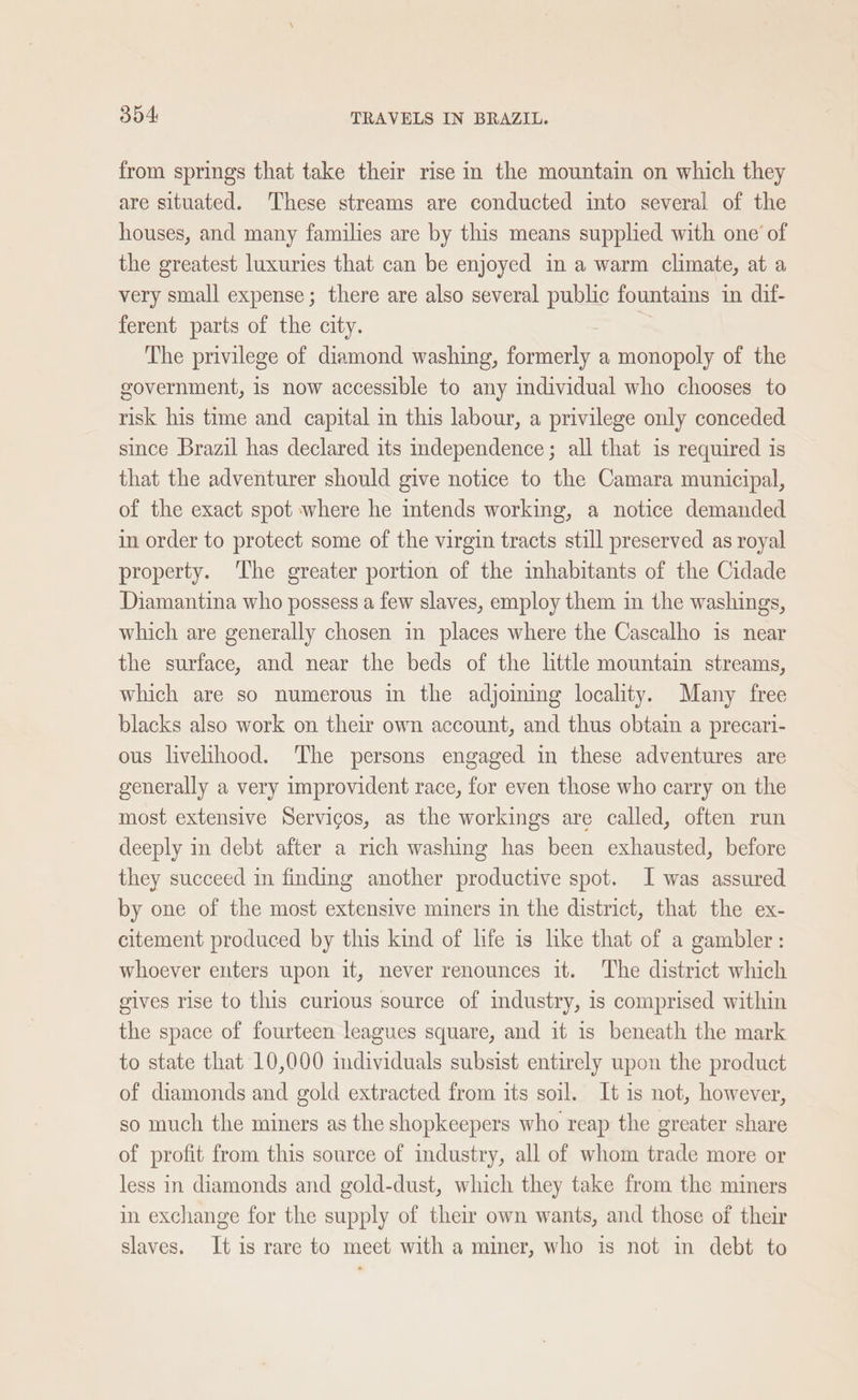 from springs that take their rise in the mountain on which they are situated. These streams are conducted into several of the houses, and many families are by this means supplied with one’ of the greatest luxuries that can be enjoyed in a warm climate, at a very small expense; there are also several public fountains in dif- ferent parts of the city. The privilege of diamond washing, formerly a monopoly of the government, is now accessible to any individual who chooses to risk his time and capital in this labour, a privilege only conceded since Brazil has declared its independence; all that is required is that the adventurer should give notice to the Camara municipal, of the exact spot where he intends working, a notice demanded in order to protect some of the virgin tracts still preserved as royal property. The greater portion of the inhabitants of the Cidade Diamantina who possess a few slaves, employ them in the washings, which are generally chosen im places where the Cascalho is near the surface, and near the beds of the little mountain streams, which are so numerous in the adjoining locality. Many free blacks also work on their own account, and thus obtain a precari- ous livelihood. The persons engaged in these adventures are generally a very improvident race, for even those who carry on the most extensive Servicos, as the workings are called, often run deeply in debt after a rich washing has been exhausted, before they succeed in finding another productive spot. I was assured by one of the most extensive miners in the district, that the ex- citement produced by this kind of life is like that of a gambler: whoever enters upon it, never renounces it. The district which gives rise to this curious source of industry, is comprised within the space of fourteen leagues square, and it is beneath the mark to state that 10,000 imdividuals subsist entirely upon the product of diamonds and gold extracted from its soil. It is not, however, so much the miners as the shopkeepers who reap the greater share of profit from this source of industry, all of whom trade more or less in diamonds and gold-dust, which they take from the miners in exchange for the supply of their own wants, and those of their slaves. It is rare to meet with a miner, who is not in debt to