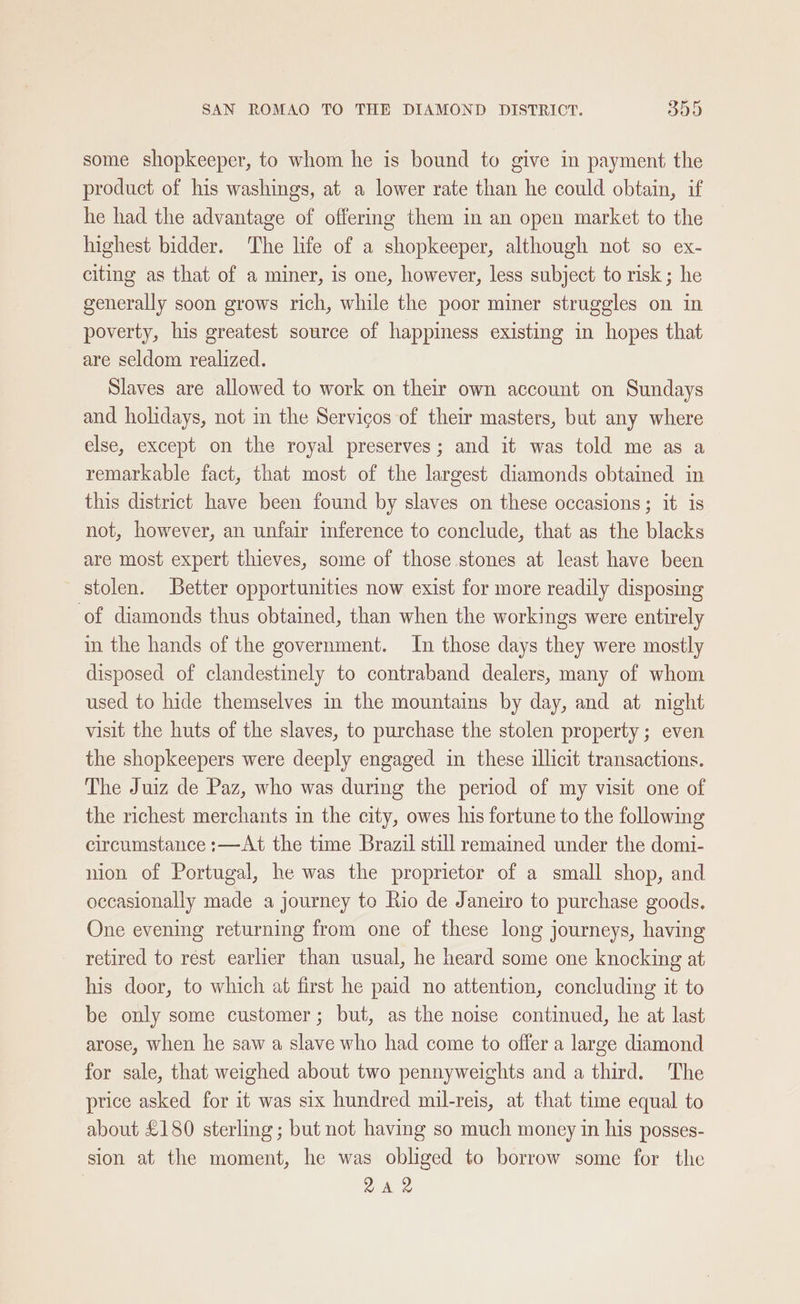 some shopkeeper, to whom he is bound to give in payment the product of his washings, at a lower rate than he could obtain, if he had the advantage of offering them in an open market to the highest bidder. The life of a shopkeeper, although not so ex- citing as that of a miner, is one, however, less subject to risk; he generally soon grows rich, while the poor miner struggles on in poverty, his greatest source of happiness existing in hopes that are seldom realized. Slaves are allowed to work on their own account on Sundays and holidays, not in the Servicos of their masters, but any where else, except on the royal preserves; and it was told me as a remarkable fact, that most of the largest diamonds obtained in this district have been found by slaves on these occasions; it is not, however, an unfair inference to conclude, that as the blacks are most expert thieves, some of those stones at least have been stolen. Better opportunities now exist for more readily disposing of diamonds thus obtained, than when the workings were entirely in the hands of the government. In those days they were mostly disposed of clandestinely to contraband dealers, many of whom used to hide themselves in the mountains by day, and at night visit the huts of the slaves, to purchase the stolen property; even the shopkeepers were deeply engaged in these illicit transactions. The Juiz de Paz, who was during the period of my visit one of the richest merchants in the city, owes his fortune to the following circumstance :—At the time Brazil still remained under the domi- nion of Portugal, he was the proprietor of a small shop, and occasionally made a journey to Rio de Janeiro to purchase goods. One evening returning from one of these long journeys, having retired to rest earlier than usual, he heard some one knocking at his door, to which at first he paid no attention, concluding it to be only some customer; but, as the noise continued, he at last arose, when he saw a slave who had come to offer a large diamond for sale, that weighed about two pennyweights and a third. The ptice asked for it was six hundred mil-reis, at that time equal to about £180 sterling; but not having so much money in his posses- sion at the moment, he was obliged to borrow some for the 2A 2