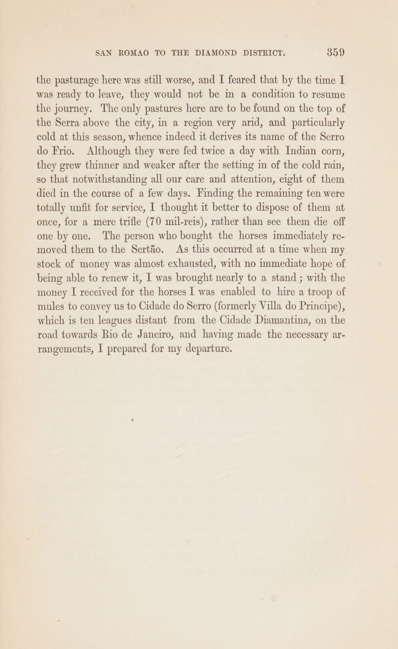 the pasturage here was still worse, and I feared that by the time I was ready to leave, they would not be im a condition to resume the journey. The only pastures here are to be found on the top of the Serra above the city, in a region very arid, and particularly cold at this season, whence indeed it derives its name of the Serro do Frio. Although they were fed twice a day with Indian corn, they grew thinner and weaker after the setting in of the cold rain, so that notwithstanding all our care and attention, eight of them died in the course of a few days. Finding the remaining ten were totally unfit for service, I thought it better to dispose of them at once, for a mere trifle (70 mil-reis), rather than see them die off one by one. The person who bought the horses immediately re- moved them to the Sertaéo. As this occurred at a time when my stock of money was almost exhausted, with no immediate hope of being able to renew it, I was brought nearly to a stand ; with the money I received for the horses I was enabled to hire a troop of mules to convey us to Cidade do Serro (formerly Villa do Principe), which is ten leagues distant from the Cidade Diamantina, on the road towards Rio de Janeiro, and having made the necessary ar- rangements, I prepared for my departure.