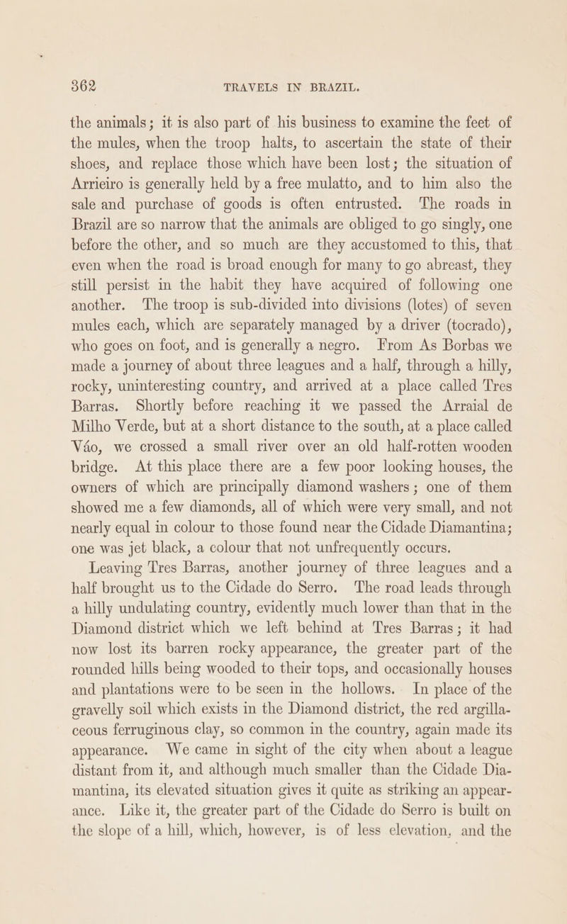 the animals; it is also part of his business to examine the feet of the mules, when the troop halts, to ascertain the state of their shoes, and replace those which have been lost; the situation of Arrieiro is generally held by a free mulatto, and to him also the sale and purchase of goods is often entrusted. The roads in Brazil are so narrow that the animals are obliged to go singly, one before the other, and so much are they accustomed to this, that even when the road is broad enough for many to go abreast, they still persist in the habit they have acquired of following one another. The troop is sub-divided into divisions (lotes) of seven mules each, which are separately managed by a driver (tocrado), who goes on foot, and is generally a negro. From As Borbas we made a journey of about three leagues and a half, through a hilly, rocky, uninteresting country, and arrived at a place called Tres Barras. Shortly before reaching it we passed the Arraial de Milho Verde, but at a short distance to the south, at a place called Vado, we crossed a small river over an old half-rotten wooden bridge. At this place there are a few poor looking houses, the owners of which are principally diamond washers; one of them showed me a few diamonds, all of which were very small, and not nearly equal in colour to those found near the Cidade Diamantina; one was jet black, a colour that not unfrequently occurs. Leaving Tres Barras, another journey of three leagues and a half brought us to the Cidade do Serro. The road leads through a hilly undulating country, evidently much lower than that in the Diamond district which we left behind at Tres Barras; it had now lost its barren rocky appearance, the greater part of the rounded hills being wooded to their tops, and occasionally houses and plantations were to be seen in the hollows. In place of the gravelly soil which exists in the Diamond district, the red argilla- ceous ferruginous clay, so common in the country, again made its appearance. We came in sight of the city when about a league distant from it, and although much smaller than the Cidade Dia- mantina, its elevated situation gives it quite as striking an appear- ance. Like it, the greater part of the Cidade do Serro is built on the slope of a hill, which, however, is of less elevation, and the