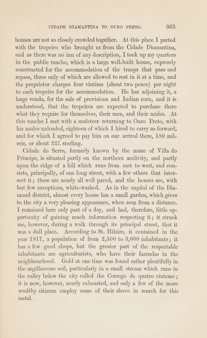 houses are not so closely crowded together. At this place I parted with the tropeiro who brought us from the Cidade Diamantina, and as there was no inn of any description, I took up my quarters in the public rancho, which is a large well-built house, expressly constructed for the accommodation of the troops that pass and repass, three only of which are allowed to rest in it at a time, and the proprietor charges four vintims (about two pence) per night to each tropeiro for the accommodation. He has adjoming it, a large venda, for the sale of provisions and Indian corn, and it is understood, that the tropeiros are expected to purchase there what they require for themselves, their men, and their mules. At this rancho I met with a muleteer returning to Ouro Preto, with his mules unloaded, eighteen of which I hired to carry us forward, and for which I agreed to pay him on our arrival there, 180 mil- reis, or about 22/. sterling. Cidade do Serro, formerly known by the name of Villa do Principe, is situated partly on the northern acclivity, and partly upon the ridge of a hill which runs from east to west, and con- sists, principally, of one long street, with a few others that inter- sect it; these are nearly all well paved, and the houses are, with but few exceptions, white-washed. As in the capital of the Dia- mond district, almost every house has a small garden, which gives to the city a very pleasing appearance, when seen from a distance. T remained here only part of a day, and had, therefore, little op- portunity of gaing much information respecting it; it struck me, however, during a walk through its principal street, that it was a dull place. According to St. Hilaire, it contained in the year 1817, a population of from 2,500 to 3,000 inhabitants ; it has a few good shops, but the greater part of the respectable inhabitants are agriculturists, who have their fazendas in the neighbourhood. Gold at one time was found rather plentifully in the argillaceous soil, particularly m a small stream which runs in the valley below the city called the Corrego de quatro vintems ; it is now, however, nearly exhausted, and only a few of the more wealthy citizens employ some of their slaves in search for this metal.