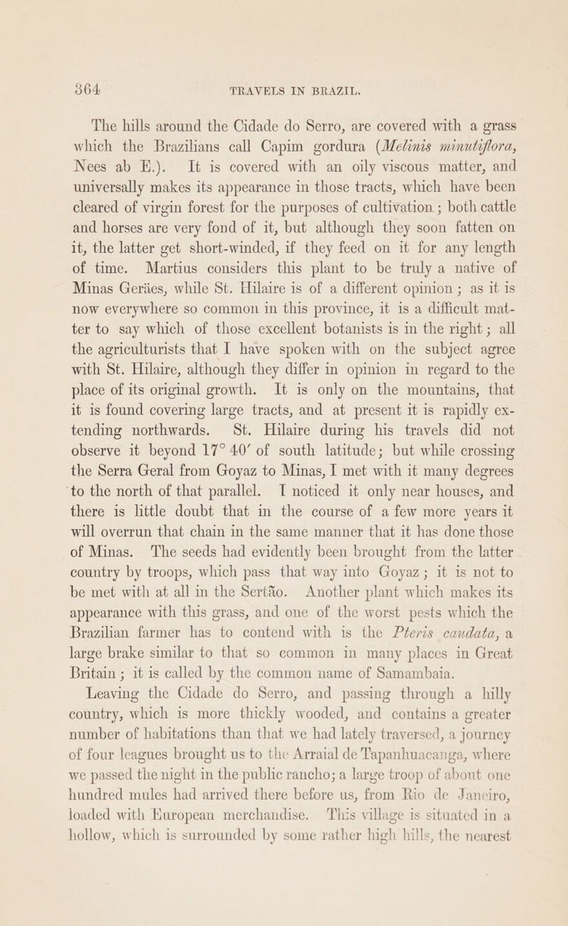The hills around the Cidade do Serro, are covered with a grass which the Brazilians call Capim gordura (Melims minutiflora, Nees ab E.). It is covered with an oily viscous matter, and universally makes its appearance in those tracts, which have been cleared of virgin forest for the purposes of cultivation ; both cattle and horses are very fond of it, but although they soon fatten on it, the latter get short-winded, if they feed on it for any length of time. Martius considers this plant to be truly a native of Minas Geriies, while St. Hilaire is of a different opinion ; as it is now everywhere so common in this province, it is a difficult mat- ter to say which of those excellent botanists is in the nght; all the agriculturists that I have spoken with on the subject agree with St. Hilaire, although they differ in opinion in regard to the place of its origmal growth. It is only on the mountains, that it is found covering large tracts, and at present it is rapidly ex- tending northwards. St. Hilaire during his travels did not observe it beyond 17° 4.0’ of south latitude; but while crossing the Serra Geral from Goyaz to Minas, | met with it many degrees ‘to the north of that parallel. I noticed it only near houses, and there is little doubt that m the course of a few more years it will overrun that chain in the same manner that it has done those of Minas. ‘The seeds had evidently been brought from the latter country by troops, which pass that way into Goyaz; it is not to be met with at all in the Sertéo. Another plant which makes its appearance with this grass, and one of the worst pests which the Brazilian farmer has to contend with is the Pteris caudata, a large brake similar to that so common in many places in Great Britain ; it is called by the common name of Samambaia. Leaving the Cidade do Serro, and passing through a hilly country, which is more thickly wooded, and contains a greater number of habitations than that we had lately traversed, a journey of four leagues brought us to the Arraial de Tapanhuacanga, where we passed the night in the public rancho; a large troop of about one hundred mules had arrived there before us, from Rio de Janeiro, loaded with European merchandise. This village is situated in a hollow, which is surrounded by some rather high hills, the nearest