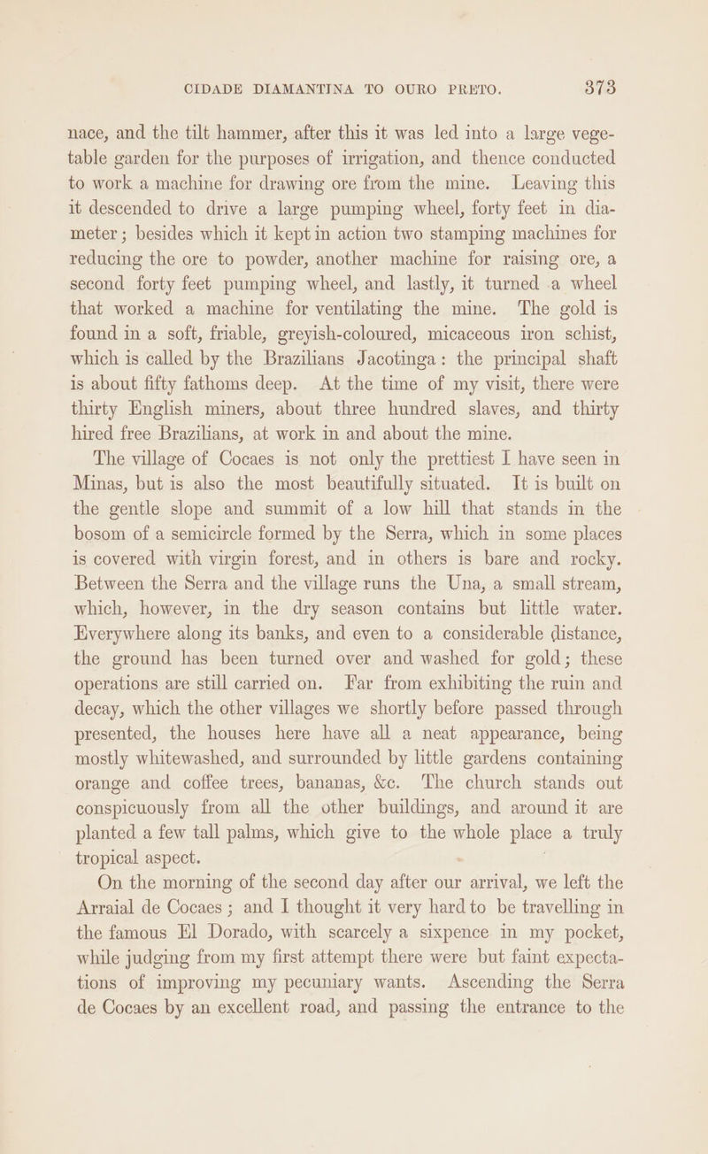 nace, and the tilt hammer, after this it was led into a large vege- table garden for the purposes of irrigation, and thence conducted to work a machine for drawing ore from the mine. Leaving this it descended to drive a large pumping wheel, forty feet in dia- meter; besides which it kept in action two stamping machines for reducing the ore to powder, another machine for raising ore, a second forty feet pumping wheel, and lastly, it turned .a wheel that worked a machine for ventilating the mine. The gold is found in a soft, friable, greyish-coloured, micaceous iron schist, which is called by the Brazilians Jacotinga: the principal shaft is about fifty fathoms deep. At the time of my visit, there were thirty English miners, about three hundred slaves, and thirty hired free Brazilians, at work in and about the mine. The village of Cocaes is not only the prettiest 1 have seen in Minas, but is also the most beautifully situated. It is built on the gentle slope and summit of a low hill that stands in the bosom of a semicircle formed by the Serra, which in some places is covered with virgin forest, and in others is bare and rocky. Between the Serra and the village runs the Una, a small stream, which, however, in the dry season contains but little water. Everywhere along its banks, and even to a considerable distance, the ground has been turned over and washed for gold; these operations are still carried on. Far from exhibiting the ruin and decay, which the other villages we shortly before passed through presented, the houses here have all a neat appearance, being mostly whitewashed, and surrounded by little gardens containing orange and coffee trees, bananas, &amp;c. The church stands out conspicuously from all the other buildings, and around it are planted a few tall palms, which give to the whole place a truly tropical aspect. On the morning of the second day after our eta we left the Arraial de Cocaes ; and I thought it very hard to be travelling in the famous El Dorado, with scarcely a sixpence in my pocket, while judging from my first attempt there were but faint expecta- tions of improving my pecuniary wants. Ascending the Serra de Cocaes by an excellent road, and passing the entrance to the