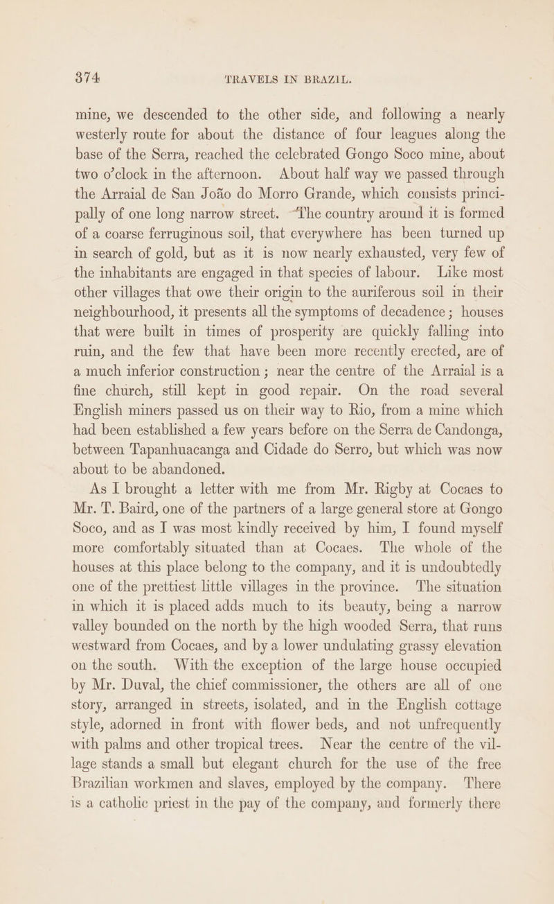 mine, we descended to the other side, and following a nearly westerly route for about the distance of four leagues along the base of the Serra, reached the celebrated Gongo Soco mine, about two o’clock in the afternoon. About half way we passed through the Arraial de San Jo&amp;o do Morro Grande, which consists princi- pally of one long narrow street. “The country around it is formed of a coarse ferruginous soil, that everywhere has been turned up in search of gold, but as it is now nearly exhausted, very few of the inhabitants are engaged in that species of labour. Like most other villages that owe their origin to the auriferous soil in their neighbourhood, it presents all the symptoms of decadence ; houses that were built in times of prosperity are quickly falling into ruin, and the few that have been more recently erected, are of a much inferior construction ; near the centre of the Arraial is a fine church, still kept in good repair. On the road several English miners passed us on their way to Rio, from a mine which had been established a few years before on the Serra de Candonga, between Tapanhuacanga and Cidade do Serro, but which was now about to be abandoned. As I brought a letter with me from Mr. Rigby at Cocaes to Mr. T. Baird, one of the partners of a large general store at Gongo Soco, and as I was most kindly received by him, I found myself more comfortably situated than at Cocaes. The whole of the houses at this place belong to the company, and it is undoubtedly one of the prettiest little villages in the province. The situation in which it is placed adds much to its beauty, being a narrow valley bounded on the north by the high wooded Serra, that runs westward from Cocaes, and by a lower undulating grassy elevation on the south. With the exception of the large house occupied by Mr. Duval, the chief commissioner, the others are all of one story, arranged in streets, isolated, and in the English cottage style, adorned in front with flower beds, and not unfrequently with palms and other tropical trees. Near the centre of the vil- lage stands a small but elegant church for the use of the free Brazilian workmen and slaves, employed by the company. There is a catholic priest in the pay of the company, and formerly there