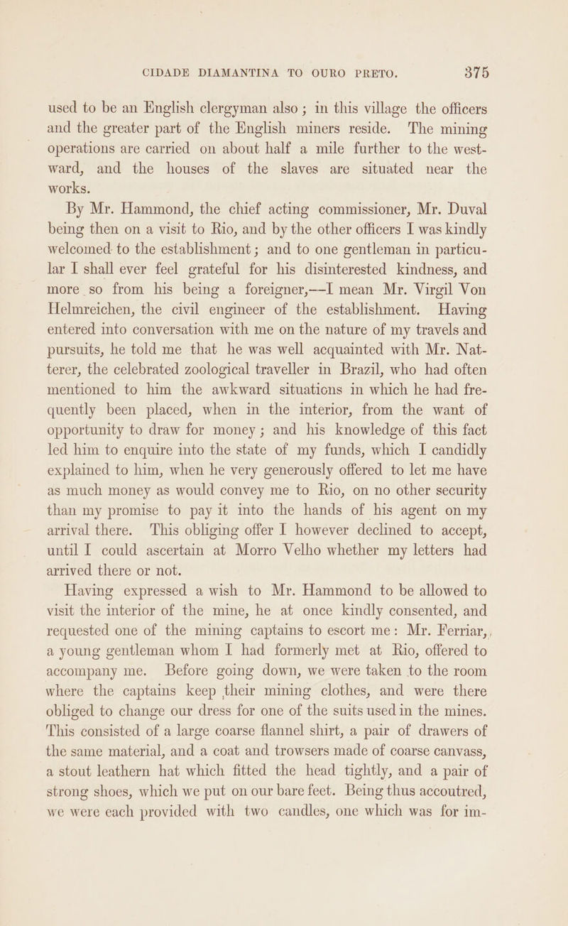 used to be an English clergyman also ; in this village the officers and the greater part of the English miners reside. The mining operations are carried on about half a mile further to the west- ward, and the houses of the slaves are situated near the works. By Mr. Hammond, the chief acting commissioner, Mr. Duval being then on a visit to Rio, and by the other officers I was kindly welcomed: to the establishment ; and to one gentleman in particu- lar I shall ever feel grateful for his disinterested kindness, and more so from his being a foreigner,--I mean Mr. Virgil Von Helmreichen, the civil engineer of the establishment. Having entered into conversation with me on the nature of my travels and pursuits, he told me that he was well acquainted with Mr. Nat- terer, the celebrated zoological traveller in Brazil, who had often mentioned to him the awkward situations in which he had fre- quently been placed, when in the interior, from the want of opportunity to draw for money; and his knowledge of this fact led him to enquire into the state of my funds, which I candidly explained to him, when he very generously offered to let me have as much money as would convey me to Rio, on no other security than my promise to pay it into the hands of his agent on my arrival there. ‘This obliging offer I however declined to accept, until [ could ascertain at Morro Velho whether my letters had arrived there or not. Having expressed a wish to Mr. Hammond to be allowed to visit the interior of the mine, he at once kindly consented, and requested one of the mining captains to escort me: Mr. Ferriar, , a young gentleman whom I had formerly met at Rio, offered to accompany me. Before going down, we were taken to the room where the captains keep their mining clothes, and were there obliged to change our dress for one of the suits used in the mines. This consisted of a large coarse flannel shirt, a pair of drawers of the same material, and a coat and trowsers made of coarse canvass, a stout leathern hat which fitted the head tightly, and a pair of strong shoes, which we put on our bare feet. Being thus accoutred, we were each provided with two candles, one which was for im-