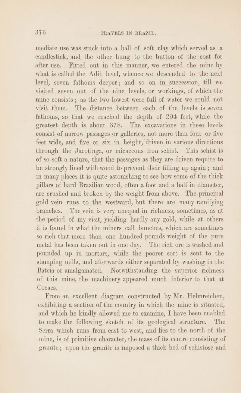 mediate use was stuck into a ball of soft clay which served as a candlestick, and the other hung to the button of the coat for after use. Fitted out in this manner, we entered the mine by what is called the Adit level, whence we descended to the next level, seven fathoms deeper; and so on in succession, till we visited seven out of the nine levels, or workings, of which the mine consists ; as the two lowest were full of water we could not visit them. The distance between each of the levels is seven fathoms, so that we reached the depth of 294 feet, while the greatest depth is about 378. The excavations in these levels consist of narrow passages or galleries, not more than four or five feet wide, and five or six in height, driven in various directions through the Jacotinga, or micaceous iron schist. This schist 1s of so soft a nature, that the passages as they are driven require to be strongly lined with wood to prevent their filling up again; and in many places it is quite astonishing to see how some of the thick pillars of hard Brazilian wood, often a foot and a half in diameter, are crushed and broken by the weight from above. The principal gold vein runs to the westward, but there are many ramifying branches. The vein is very unequal in richness, sometimes, as at the period of my visit, yielding hardly any gold, while at others it is found in what the miners call bunches, which are sometimes so rich that more than one hundred pounds weight of the pure metal has been taken out in one day. The rich ore is washed and pounded up im mortars, while the poorer sort is sent to the stamping mills, and afterwards either separated by washing in the Bateia or amalgamated. Notwithstanding the superior richness of this mine, the machinery appeared much inferior to that at Cocaes. From an excellent diagram constructed by Mr. Helmreichen, exhibiting a section of the country in which the mine is situated, and which he kindly allowed me to examine, I have been enabled to make the following sketch of its geological structure. The Serra which runs from east to west, and lies to the north of the mine, is of primitive character, the mass of its centre consisting of granite; upon the granite is imposed a thick bed of schistose and