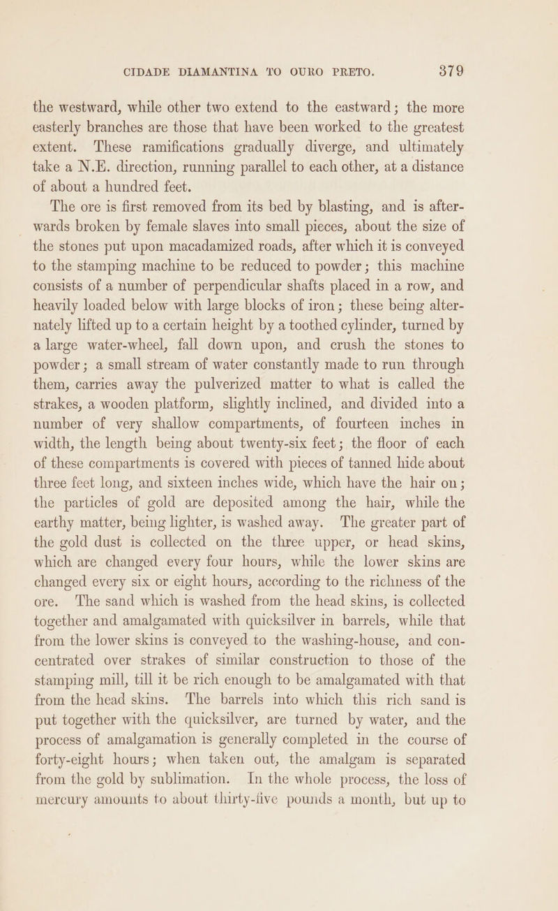 the westward, while other two extend to the eastward; the more easterly branches are those that have been worked to the greatest extent. These ramifications gradually diverge, and ultimately take a N.E. direction, running parallel to each other, at a distance of about a hundred feet. The ore is first removed from its bed by blasting, and is after- wards broken by female slaves into small pieces, about the size of the stones put upon macadamized roads, after which it is conveyed to the stamping machine to be reduced to powder; this machine consists of a number of perpendicular shafts placed in a row, and heavily loaded below with large blocks of iron; these being alter- nately lifted up to a certain height by a toothed cylinder, turned by a large water-wheel, fall down upon, and crush the stones to powder; a small stream of water constantly made to run through them, carries away the pulverized matter to what is called the strakes, a wooden platform, slightly inclined, and divided into a number of very shallow compartments, of fourteen inches in width, the length being about twenty-six feet; the floor of each of these compartments is covered with pieces of tanned hide about three feet long, and sixteen inches wide, which have the hair on; the particles of gold are deposited among the hair, while the earthy matter, being lighter, is washed away. The greater part of the gold dust is collected on the three upper, or head skins, which are changed every four hours, while the lower skins are changed every six or eight hours, according to the richness of the ore. The sand which is washed from the head skins, is collected together and amalgamated with quicksilver in barrels, while that from the lower skins is conveyed to the washing-house, and con- centrated over strakes of similar construction to those of the stamping mill, till it be rich enough to be amalgamated with that from the head skins. The barrels into which this rich sand is put together with the quicksilver, are turned by water, and the process of amalgamation is generally completed in the course of forty-eight hours; when taken out, the amalgam is separated from the gold by sublimation. In the whole process, the loss of mercury amounts to about thirty-live pounds a month, but up to