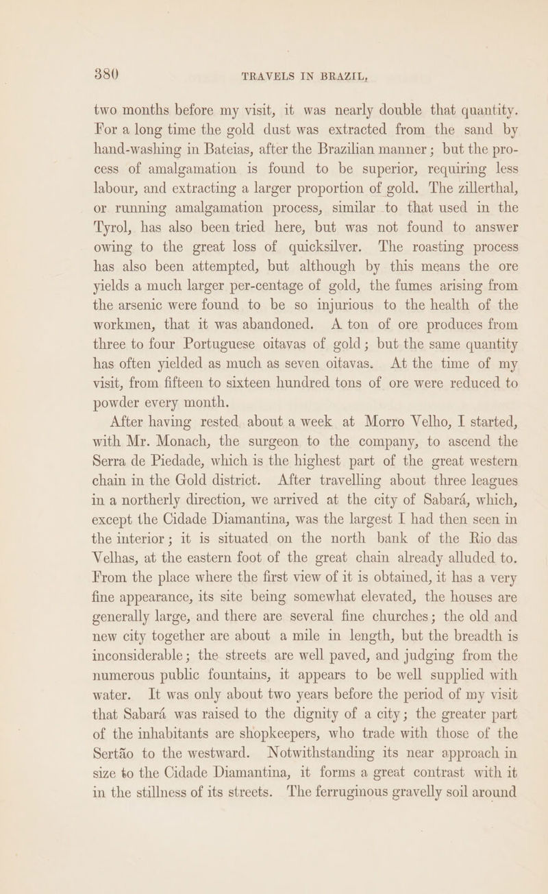 two months before my visit, it was nearly double that quantity. For a long time the gold dust was extracted from the sand by hand-washing in Batelas, after the Brazilian manner ; but the pro- cess of amalgamation is found to be superior, requiring less labour, and extracting a larger proportion of gold. The zillerthal, or running amalgamation process, similar to that used in the Tyrol, has also been tried here, but was not found to answer owing to the great loss of quicksilver. The roasting process has also been attempted, but although by this means the ore yields a much larger per-centage of gold, the fumes arising from the arsenic were found to be so injurious to the health of the workmen, that it was abandoned. A ton of ore produces from three to four Portuguese oitavas of gold; but the same quantity has often yielded as much as seven oitavas. At the time of my visit, from fifteen to sixteen hundred tons of ore were reduced to powder every month. After having rested about a week at Morro Velho, I started, with Mr. Monach, the surgeon to the company, to ascend the Serra de Piedade, which is the highest part of the great western chain in the Gold district. After travelling about three leagues in a northerly direction, we arrived at the city of Sabara, which, except the Cidade Diamantina, was the largest I had then seen in the interior ; it is situated on the north bank of the Rio das Velhas, at the eastern foot of the great chain already alluded to. From the place where the first view of it is obtained, it has a very fine appearance, its site being somewhat elevated, the houses are generally large, and there are several fine churches; the old and new city together are about a mile in length, but the breadth is inconsiderable; the streets are well paved, and judging from the numerous public fountains, it appears to be well supplied with water. It was only about two years before the period of my visit that Sabaré was raised to the dignity of a city; the greater part of the inhabitants are shopkeepers, who trade with those of the Sertio to the westward. Notwithstanding its near approach in size to the Cidade Diamantina, it forms a great contrast with it in the stillness of its streets. The ferruginous gravelly soil around