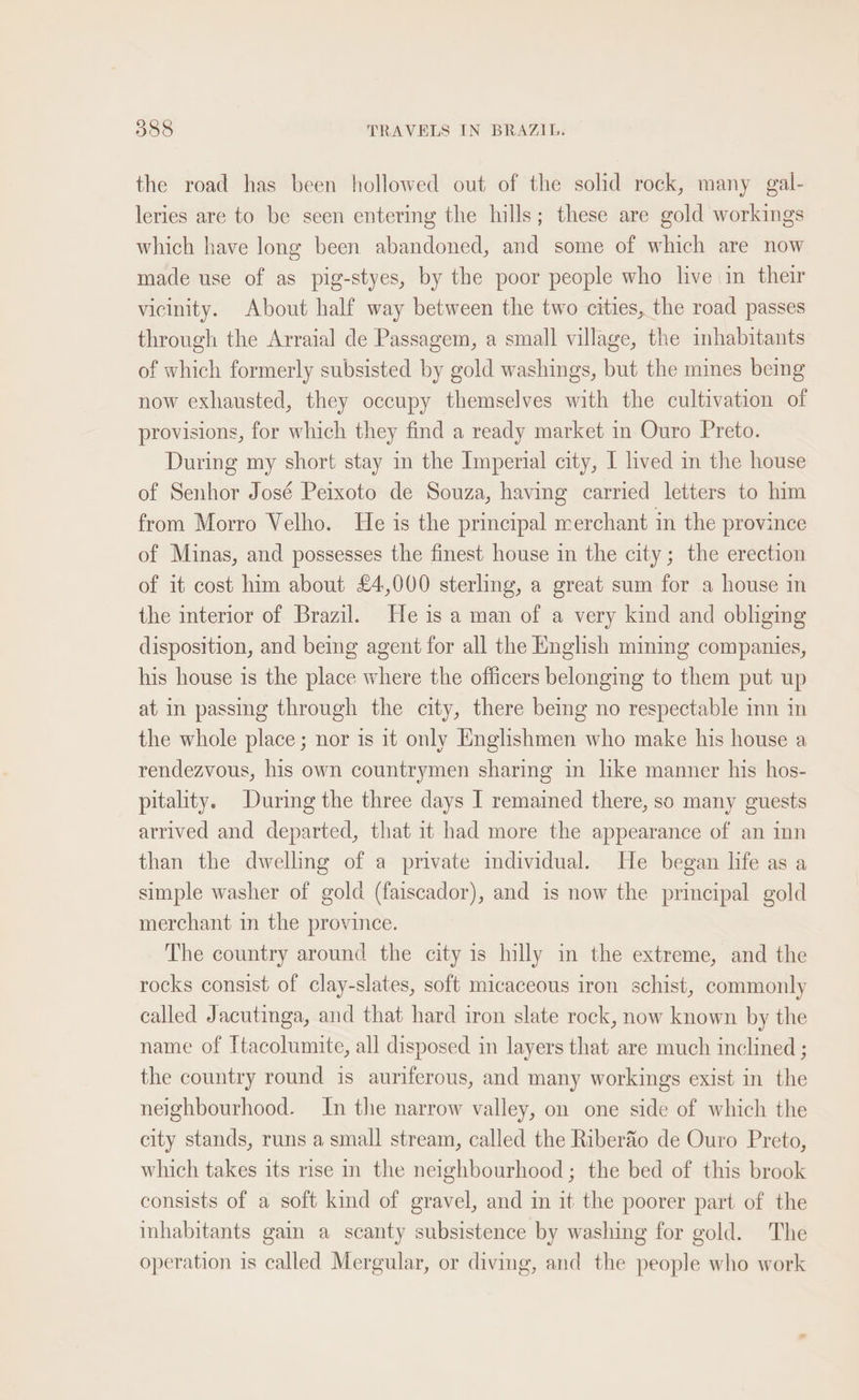 the road has been hollowed out of the solid rock, many gal- leries are to be seen entering the hills; these are gold workings which have long been abandoned, and some of which are now made use of as pig-styes, by the poor people who live in their vicinity. About half way between the two cities, the road passes through the Arraial de Passagem, a small village, the inhabitants of which formerly subsisted by gold washings, but the mines being now exhausted, they occupy themselves with the cultivation of provisions, for which they find a ready market in Ouro Preto. During my short stay in the Imperial city, I lived in the house of Senhor José Peixoto de Souza, having carried letters to him from Morro Velho. He is the principal merchant in the province of Minas, and possesses the finest house in the city; the erection of it cost him about £4,000 sterling, a great sum for a house in the interior of Brazil. He is a man of a very kind and obliging disposition, and being agent for all the English mining companies, his house 1s the place where the officers belonging to them put up at in passing through the city, there being no respectable inn in the whole place; nor is it only Englishmen who make his house a rendezvous, his own countrymen sharing in hke manner his hos- pitality. During the three days I remained there, so many guests arrived and departed, that 1t had more the appearance of an inn than the dwelling of a private imdividual. He began life as a simple washer of gold (faiscador), and is now the principal gold merchant in the province. The country around the city is hilly in the extreme, and the rocks consist of clay-slates, soft micaceous iron schist, commonly called Jacutinga, and that hard iron slate rock, now known by the name of Itacolumite, all disposed in layers that are much inclined ; the country round is auriferous, and many workings exist in the neighbourhood. In the narrow valley, on one side of which the city stands, runs a small stream, called the Riberfio de Ouro Preto, which takes its rise in the neighbourhood ; the bed of this brook consists of a soft kind of gravel, and in it the poorer part of the inhabitants gai a scanty subsistence by washing for gold. The operation is called Mergular, or diving, and the people who work