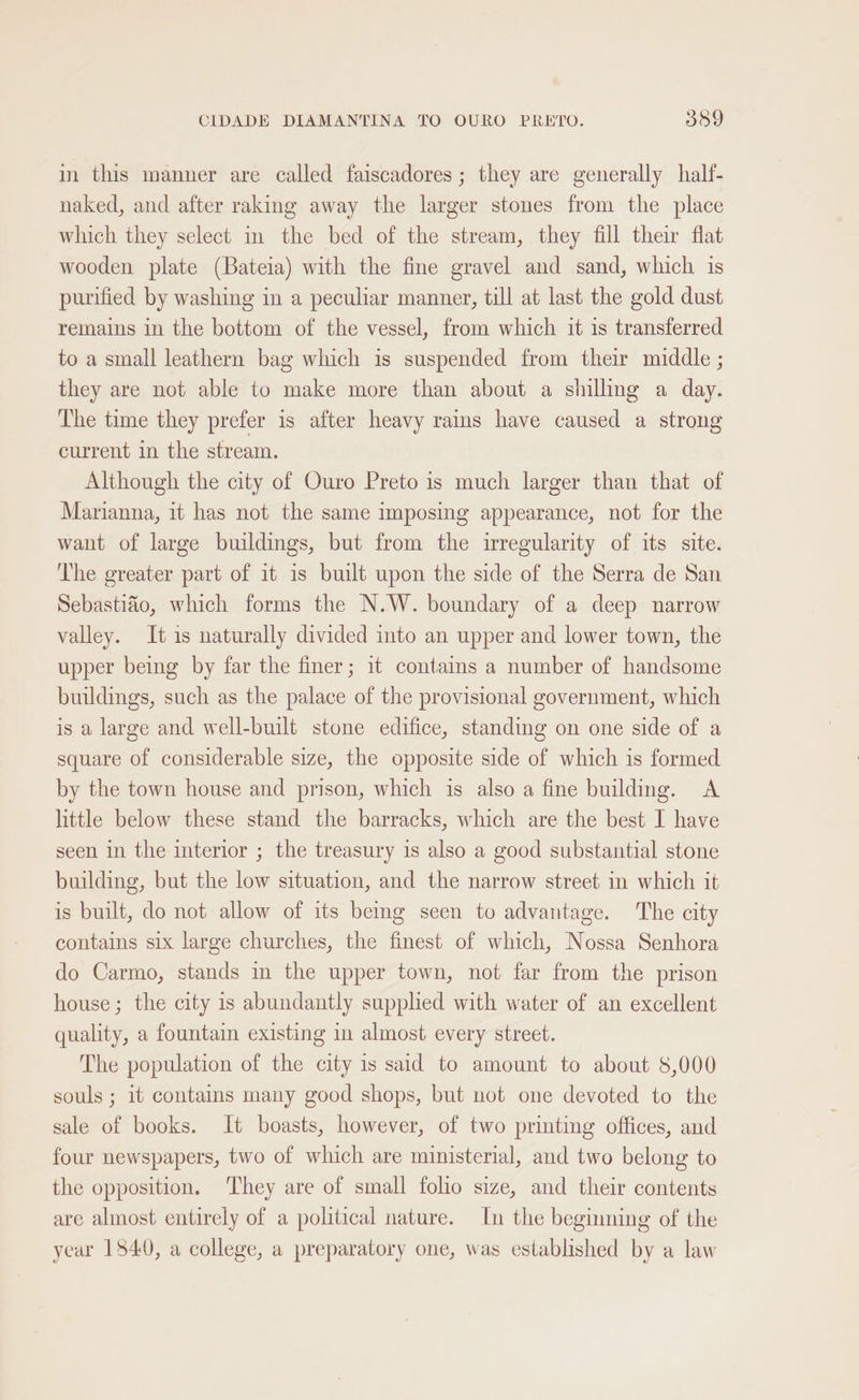 in this manner are called faiscadores ; they are generally half- naked, and after raking away the larger stones from the place which they select in the bed of the stream, they fill thei flat wooden plate (Bateia) with the fine gravel and sand, which is purified by washing in a peculiar manner, till at last the gold dust remains in the bottom of the vessel, from which it is transferred to a small leathern bag which is suspended from their middle ; they are not able to make more than about a shillmg a day. The time they prefer is after heavy rains have caused a strong current in the stream. Although the city of Ouro Preto is much larger than that of Marianna, it has not the same imposing appearance, not for the want of large buildings, but from the irregularity of its site. The greater part of it is built upon the side of the Serra de San Sebastiao, which forms the N.W. boundary of a deep narrow valley. It is naturally divided into an upper and lower town, the upper being by far the finer; it contains a number of handsome buildings, such as the palace of the provisional government, which is a large and well-built stone edifice, standing on one side of a square of considerable size, the opposite side of which is formed by the town house and prison, which is also a fine building. A little below these stand the barracks, which are the best I have seen in the interior ; the treasury is also a good substantial stone building, but the low situation, and the narrow street in which it is built, do not allow of its being seen to advantage. The city contains six large churches, the finest of which, Nossa Senhora do Carmo, stands in the upper town, not far from the prison house; the city is abundantly supphed with water of an excellent quality, a fountain existing in almost every street. The population of the city is said to amount to about 8,000 souls ; it contains many good shops, but not one devoted to the sale of books. It boasts, however, of two printing offices, and four newspapers, two of which are ministerial, and two belong to the opposition. ‘They are of small folio size, and their contents are almost entirely of a political nature. In the beginning of the year 1840, a college, a preparatory one, was established by a law