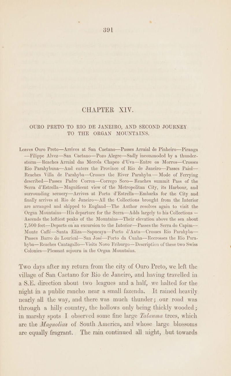 CHAPTER XIV. OURO PRETO TO RIO DE JANEIRO, AND SECOND JOURNEY © TO THE ORGAN MOUNTAINS. Leaves Ouro Preto—Arrives at San Caetano—Passes Arraial de Pinheiro—Piranga —Filippe Alvez—San Caetano—Pozo Alegre—Sadly incommoded by a thunder- storm—Reaches Arraial das Mercés Chapeo d’Uva—Hntre os Morros—Crosses Rio Parahybuna—And enters the Province of Rio de Janeiro—Passes Paiol— Reaches Villa de Parahyba—Crosses the River Parahyba— Mode of Ferrying described—Passes Padre Correa—Corrego Seco— Reaches summit Pass of the Serra d’Hstrella— Magnificent view of the Metropolitan City, its Harbour, and surrounding scenery—Arrives at Porto d’Estrella—Embarks for the City and finally arrives at Rio de Janeiro—All the Collections brought from the Interior are arranged and shipped to England—The Author resolves again to visit the Organ Mountains—His departure for the Serra—Adds largely to his Collections — Ascends the loftiest peaks of the Mountains—Their elevation above the sea about 7,500 feet— Departs on an excursion to the Interior—Passes the Serra do Capim— Monte Caffé—Santa Eliza—Sapucaya—Porto d’Anta—Crosses Rio Parahyba— Passes Barro do Lourical—San José—Porto da Cunha—Recrosses the Rio Para- hyba— Reaches Cantagallo—Visits Novo Friburgo— Description of these two Swiss Colonies—Pleasant sojourn in the Organ Mountains. Two days after my return from the city of Ouro Preto, we left the village of San Caetano for Rio de Janeiro, and having travelled in a §.H. direction about two leagues and a half, we halted for the night in a public rancho near a small fazenda. It rained heavily nearly all the way, and there was much thunder; our road was through a hilly country, the hollows only being thickly wooded ; in marshy spots I observed some fine large Zadawma trees, which are the Magnolias of South. America, and whose large blossoms are equally fragrant. The rain continued all night, but towards
