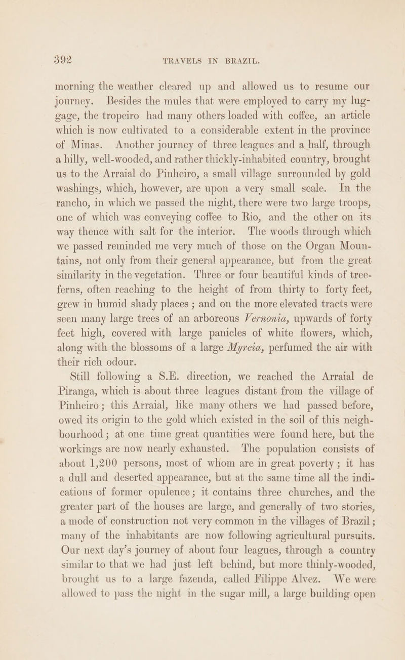 morning the weather cleared up and allowed us to resume our journey. Besides the mules that were employed to carry my lug- gage, the tropeiro had many others loaded with coffee, an article which is now cultivated to a considerable extent in the province of Minas. Another journey of three leagues and a half, through a hilly, well-wooded, and rather thickly-inhabited country, brought us to the Arraial do Pinheiro, a small village surrounded by gold washings, which, however, are upon a very small scale. In the rancho, in which we passed the night, there were two large troops, one of which was conveying coffee to Rio, and the other on its way thence with salt for the interior. The woods through which we passed reminded me very much of those on the Organ Moun- tains, not only from their general appearance, but from the great similarity in the vegetation. ‘Three or four beautiful kinds of tree- ferns, often reaching to the height of from thirty to forty feet, grew in humid shady places ; and on the more elevated tracts were seen many large trees of an arboreous Vernonia, upwards of forty fect. high, covered with large panicles of white flowers, which, along with the blossoms of a large Myrcia, perfumed the air with their rich odour. Still following a 8.1K. direction, we reached the Arraial de Piranga, which is about three leagues distant from the village of Pinheiro; this Arraial, like many others we had passed before, owed its origin to the gold which existed in the soil of this neigh- bourhood; at one time great quantities were found here, but the workings are now nearly exhausted. The population consists of about 1,200 persons, most of whom are in great poverty ; it has a dull and deserted appearance, but at the same time all the indi- cations of former opulence; it contams three churches, and the greater part of the houses are large, and generally of two stories, a mode of construction not very common in the villages of Brazil ; many of the inhabitants are now following agricultural pursuits. Our next day’s journey of about four leagues, through a country similar to that we had just left behind, but more thinly-wooded, brought us to a large fazenda, called Filippe Alvez. We were allowed to pass the night in the sugar mill, a large building open