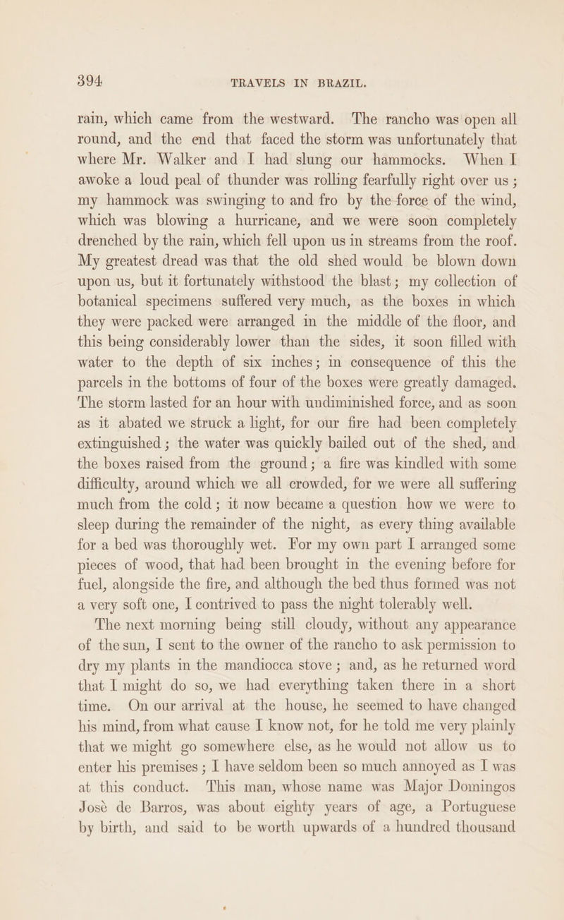 rain, which came from the westward. The rancho was open all round, and the end that faced the storm was unfortunately that where Mr. Walker and I had slung our hammocks. When I awoke a loud peal of thunder was rolling fearfully right over us ; my hammock was swinging to and fro by the force of the wind, which was blowing a hurricane, and we were soon completely drenched by the rain, which fell upon us in streams from the roof. My greatest dread was that the old shed would be blown down upon us, but it fortunately withstood the blast; my collection of botanical specimens suffered very much, as the boxes in which they were packed were arranged in the midale of the floor, and this bemg considerably lower than the sides, it soon filled with water to the depth of six inches; m consequence of this the parcels in the bottoms of four of the boxes were greatly damaged. The storm lasted for an hour with undiminished force, and as soon as it abated we struck a light, for our fire had been completely extinguished ; the water was quickly bailed out of the shed, and the boxes raised from the ground; a fire was kindled with some difficulty, around which we all crowded, for we were all suffering much from the cold; it now became a question how we were to sleep during the remainder of the night, as every thing available for a bed was thoroughly wet. For my own part | arranged some pieces of wood, that had been brought in the evening before for fuel, alongside the fire, and although the bed thus formed was not a very soft one, I contrived to pass the night tolerably well. The next morning being still cloudy, without any appearance of the sun, I sent to the owner of the rancho to ask permission to dry my plants in the mandiocca stove ; and, as he returned word that I might do so, we had everything taken there in a short time. On our arrival at the house, he seemed to have changed his mind, from what cause [ know not, for he told me very plainly that we might go somewhere else, as he would not allow us to enter his premises ; I have seldom been so much annoyed as I was at this conduct. This man, whose name was Major Domingos José de Barros, was about eighty years of age, a Portuguese by birth, and said to be worth upwards of a hundred thousand
