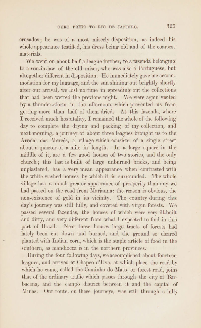 crusados; he was of a most miserly disposition, as indeed his whole appearance testified, his dress bemg old and of the coarsest materials. We went on about half a league further, to a fazenda belonging to a son-in-law of the old miser, who was also a Portuguese, but altogether different in disposition. He immediately gave me accom- modation for my luggage, and the sun shining out brightly shortly after our arrival, we lost no time in spreading out the collections that had been wetted the previous night. We were again visited by a thunder-storm in the afternoon, which prevented us from getting more than half of them dried. At this fazenda, where I received much hospitality, I remained the whole of the following day to complete the drying and packing of my collection, and next morning, a journey of about three leagues brought us to the Arraial das Mercés, a village which consists of a single street about a quarter of a mile in length. In a large square in the middle of it, are a few good houses of two stories, and the only church; this last is built of large unburned bricks, and being unplastered, has a very mean appearance when contrasted with the white-washed houses by which it is surrounded. The whole village has a much greater appearance of prosperity than any we had passed on the road from Marianna: the reason is obvious, the non-existence of gold in its vicinity. The country during this day’s journey was still hilly, and covered with virgin forests. We passed several fazendas, the houses of which were very ill-built and dirty, and very different from what I expected to find in this part of Brazil. Near these houses large tracts of forests had lately been cut down and burned, and the ground so cleared planted with Indian corn, which is the staple article of food in the southern, as mandiocca is in the northern provinces. During the four following days, we accomplished about fourteen leagues, and arrived at Chapeo d’Uva, at which place the road by which he came, called the Caminho do Mato, or forest road, joins that of the ordinary traffic which passes through the city of Bar- bacena, and the campo district between it and the capital of Minas. Our route, on these journeys, was still through a hilly