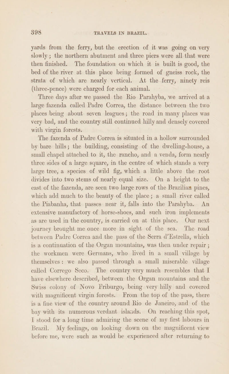 yards from the ferry, but the erection of it was going on very slowly ; the northern abutment and three piers were all that were then finished. The foundation on which it is built is good, the bed of the river at this place being formed of gneiss rock, the strata of which are nearly vertical. At the ferry, ninety reis (three-pence) were charged for each animal. | Three days after we passed the Rio Parahyba, we arrived at a large fazenda called Padre Correa, the distance between the two places bemg about seven leagues; the road in many places was very bad, and the country still continued hilly and densely covered with virgin forests. 7 The fazenda of Padre Correa is situated in a hollow surrounded by bare hills; the building, consisting of the dwelling-house, a small chapel attached to it, the rancho, and a venda, form nearly three sides of a large square, in the centre of which stands a very large tree, a species: of wild fig, which a little above the root divides into two stems of nearly equal size. On a height to the east of the fazenda, are seen two large rows of the Brazilian pines, which add much to the beauty of the place; a small river called the Piabanha, that passes near it, falls mto the Parahyba. An extensive manufactory of horse-shoes, and such iron implements as are used in the country, is carried on at this place. Our next journey brought me once more in sight of the sea. The road between Padre Correa and the pass of the Serra d’Hstrella, which is a continuation of the Organ mountains, was then under repair ; the workmen were Germans, who lived im a small village by themselves: we also passed through a small miserable village called Corrego Seco. ‘The country very much resembles that I have elsewhere described, between the Organ mountains and the Swiss colony of Novo Friburgo, being very hilly and covered with magnificent virgin forests. From the top of the pass, there is a fine view of the country around Rio de Janeiro, and of the bay with its numerous verdant islands. On reaching this spot, I stood for a long time admiring the scene of my first labours in Brazil. My feelings, on looking down on the magnificent view before me, were such as would be experienced after returning to