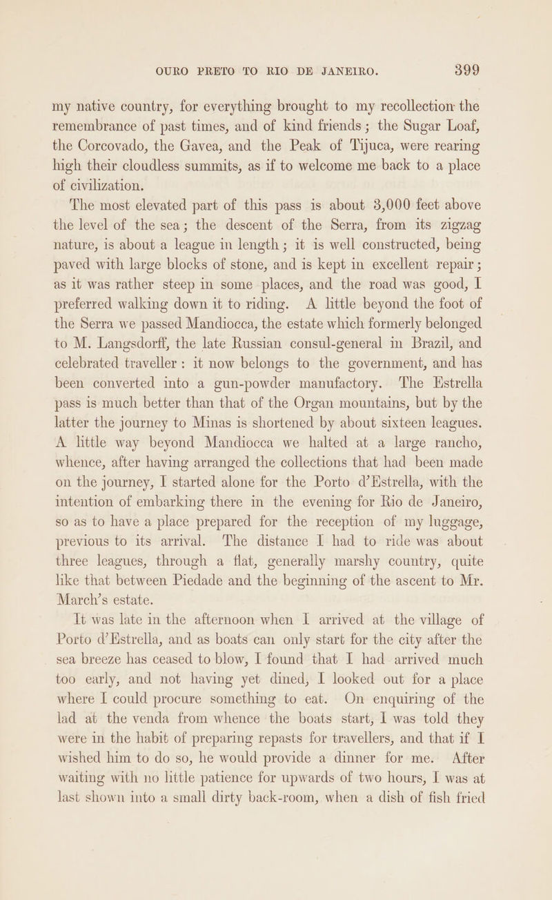 my native country, for everything brought to my recollection the remembrance of past times, and of kind friends; the Sugar Loaf, the Corcovado, the Gavea, and the Peak of Tiyuca, were rearing high their cloudless summits, as if to welcome me back to a place of civilization. The most elevated part of this pass is about 3,000 feet above the level of the sea; the descent of the Serra, from its zigzag nature, is about a league in length; it is well constructed, being paved with large blocks of stone, and is kept in excellent repair ; as it was rather steep in some places, and the road was good, | preferred walking down it to ridig. <A little beyond the foot of the Serra we passed Mandiocca, the estate which formerly belonged to M. Langsdorff, the late Russian consul-general im Brazil, and celebrated traveller: it now belongs to the government, and has been converted ito a gun-powder manufactory. The Hstrella pass 1s much better than that of the Organ mountains, but by the latter the journey to Minas is shortened by about sixteen leagues. A little way beyond Mandiocca we halted at a large rancho, whence, after having arranged the collections that had been made on the journey, I started alone for the Porto d’ Estrella, with the intention of embarking there in the evening for Rio de Janeiro, so as to have a place prepared for the reception of my luggage, previous to its arrival. The distance I had to ride was about three leagues, through a flat, generally marshy country, quite hke that between Piedade and the begining of the ascent to Mr. March’s estate. It was late in the afternoon when I arrived at the village of Porto d’Hstrella, and as boats can only start for the city after the sea breeze has ceased to blow, I found that I had arrived much too early, and not having yet dined, I looked out for a place where [ could procure something to eat. On enquiring of the lad at the venda from whence the boats start, 1 was told they were in the habit of preparing repasts for travellers, and that if I wished him to do so, he would provide a dinner for me. After waiting with no little patience for upwards of two hours, I was at last shown into a small dirty back-room, when a dish of fish fried