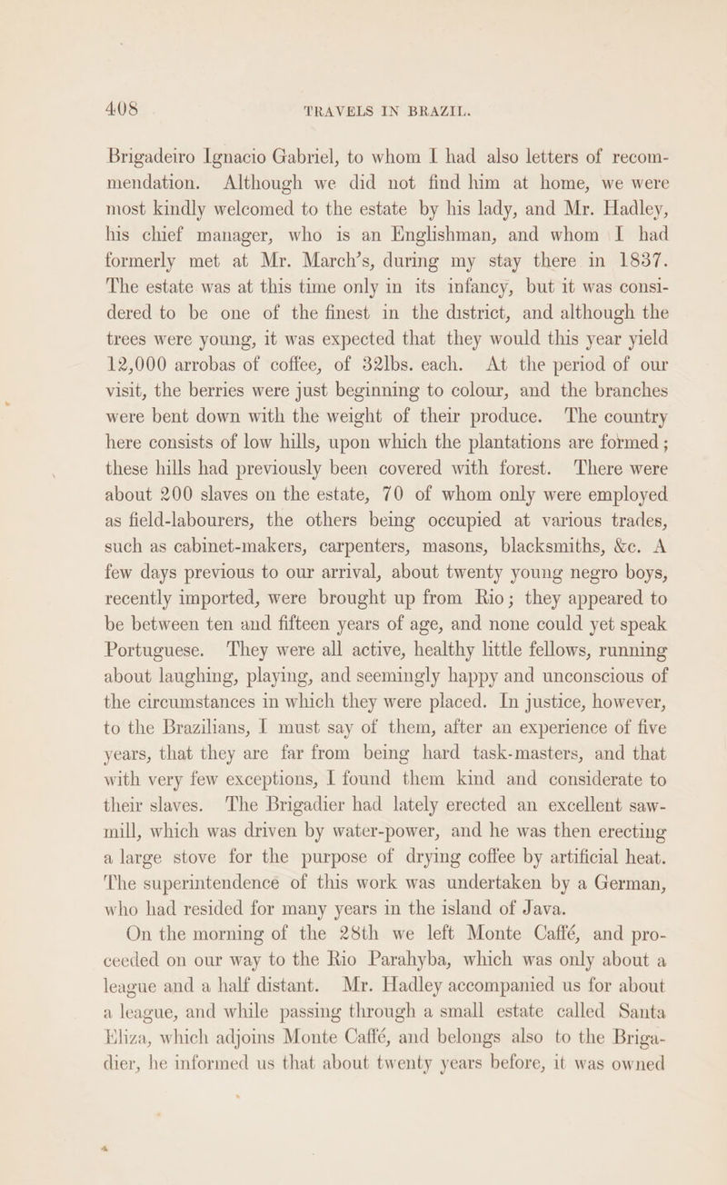 Brigadeiro Ignacio Gabriel, to whom I had also letters of recom- mendation. Although we did not find him at home, we were most kindly welcomed to the estate by his lady, and Mr. Hadley, his chief manager, who is an Englishman, and whom I had formerly met at Mr. March’s, during my stay there in 1837. The estate was at this time only in its infancy, but it was consi- dered to be one of the finest in the district, and although the trees were young, it was expected that they would this year yield 12,000 arrobas of coffee, of 32lbs. each. At the period of our visit, the berries were just beginning to colour, and the branches were bent down with the weight of their produce. The country here consists of low hills, upon which the plantations are formed ; these hills had previously been covered with forest. There were about 200 slaves on the estate, 70 of whom only were employed as field-labourers, the others bemg occupied at various trades, such as cabinet-makers, carpenters, masons, blacksmiths, &amp;c. A few days previous to our arrival, about twenty young negro boys, recently imported, were brought up from Rio; they appeared to be between ten and fifteen years of age, and none could yet speak Portuguese. They were all active, healthy little fellows, running about laughing, playing, and seemingly happy and unconscious of the circumstances in which they were placed. In justice, however, to the Brazilians, | must say of them, after an experience of five years, that they are far from being hard task-masters, and that with very few exceptions, I found them kind and considerate to their slaves. The Brigadier had lately erected an excellent saw- mill, which was driven by water-power, and he was then erecting a large stove for the purpose of drying coffee by artificial heat. The superintendence of this work was undertaken by a German, who had resided for many years in the island of Java. On the morning of the 28th we left Monte Caffé, and pro- ceeded on our way to the Rio Parahyba, which was only about a league and a half distant. Mr. Hadley accompanied us for about a league, and while passing through a small estate called Santa liza, which adjoins Monte Caffé, and belongs also to the Briga- dier, he informed us that about twenty years before, it was owned