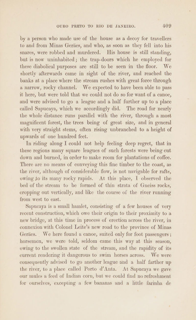 by a person who made use of the house as a decoy for travellers to and from Minas Geriies, and who, as soon as they fell into his snares, were robbed and murdered. His house is still standing, but 1s now uninhabited; the trap-doors which he employed for these diabolical purposes are still to be seen in the floor. We shortly afterwards came in sight of the river, and reached the banks at a place where the stream rushes with great force through a narrow, rocky channel. We expected to have been able to pass it here, but were told that we could not do so for want of a canoe, and were advised to go a league and a half further up to a place called Sapucaya, which we accordingly did. The road for nearly the whole distance runs parallel with the river, through a most magnificent forest, the trees being of great size, and in general with very straight stems, often rising unbranched to a height of upwards of one hundred feet. In nding along I could not help feeling deep regret, that in these regions many square leagues of such forests were being cut down and burned, in order to make room for plantations of coffee. There are no means of conveying this fine timber to the coast, as the river, although of considerable flow, is not navigable for rafts, owing to its many rocky rapids. At this place, I observed the bed of the stream to be formed of thin strata of Gneiss rocks, cropping out vertically, and like the course of the river running from west to east. Sapucaya is a small hamlet, consisting of a few houses of very recent construction, which owe their origin to their proximity to a new bridge, at this time in process of erection across the river, in connexion with Colonel Leite’s new road to the province of Minas Geriies. We here found a canoe, suited only for foot passengers ; horsemen, we were told, seldom came this way at this season, owing to the swollen state of the stream, and the rapidity of its current rendering it dangerous to swim horses across. We were consequently advised to go another league and a half farther up the river, to a place called Porto d’Anta. At Sapucaya we gave our mules a feed of Indian corn, but we could find no refreshment for ourselves, excepting a few bananas and a little farinha de