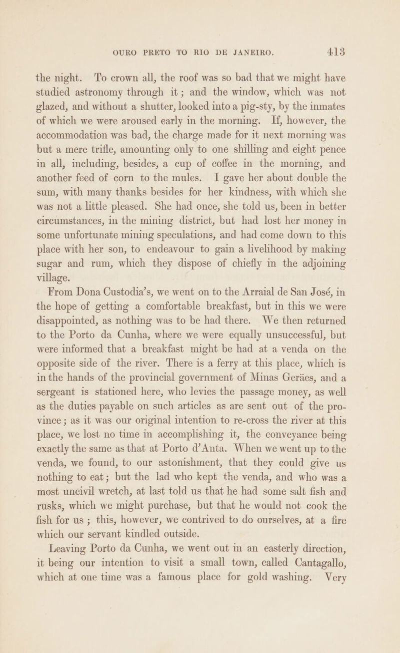 the night. To crown all, the roof was so bad that we might have studied astronomy through it; and the window, which was not glazed, and without a shutter, looked into a pig-sty, by the inmates of which we were aroused early in the morning. If, however, the accommodation was bad, the charge made for it next. morning was but a mere trifle, amounting only to one shilling and eight pence in all, including, besides, a cup of coffee in the morning, and another feed of corn to the mules. I gave her about double the sum, with many thanks besides for her kindness, with which she was not a little pleased. She had once, she told us, been in better circumstances, in the mining district, but had lost her money in some unfortunate mining speculations, and had come down to this place with her son, to endeavour to gain a livelihood by making sugar and rum, which they dispose of chiefly in the adjoining village. From Dona Custodia’s, we went on to the Arraial de San José, in the hope of getting a comfortable breakfast, but in this we were disappointed, as nothing was to be had there. We then returned to the Porto da Cunha, where we were equally unsuccessful, but were informed that a breakfast might be had at a venda on the opposite side of the river. There is a ferry at this place, which is in the hands of the provincial government of Minas Geriies, and a sergeant is stationed here, who levies the passage money, as well as the duties payable on such articles as are sent out of the pro- vince ; as it was our original intention to re-cross the river at this place, we lost no time in accomplishing it, the conveyance being exactly the same as that at Porto d’Anta. When we went up to the venda, we found, to our astonishment, that they could give us nothing to eat; but the lad who kept the venda, and who was a most uncivil wretch, at last told us that he had some salt fish and rusks, which we might purchase, but that he would not cook the fish for us ; this, however, we contrived to do ourselves, at a fire which our servant kindled outside. Leaving Porto da Cunha, we went out im an easterly direction, it being our intention to visit a small town, called Cantagallo, which at one time was a famous place for gold washing. Very