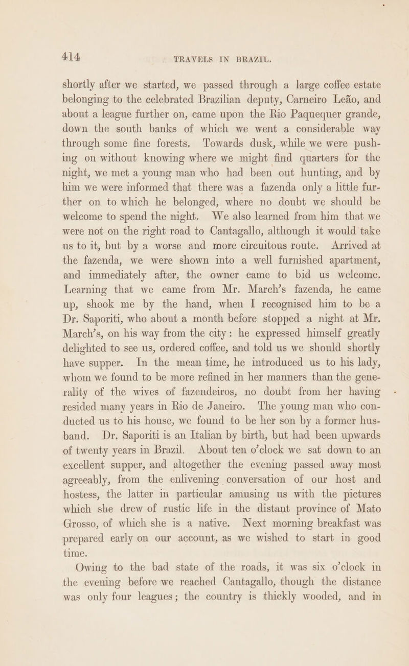 shortly after we started, we passed through a large coffee estate belonging to the celebrated Brazilian deputy, Carneiro Lefo, and about a league further on, came upon the Rio Paquequer grande, down the south banks of which we went a considerable way through some fine forests, Towards dusk, while we were push- ing on without knowing where we might find quarters for the night, we met a young man who had been out hunting, and by him we were informed that there was a fazenda only a little fur- ther on to which he belonged, where no doubt we should be welcome to spend the night. We also learned from him that we were not on the right road to Cantagallo, although it would take us to it, but by a worse and more circuitous route. Arrived at the fazenda, we were shown into a well furnished apartment, and immediately after, the owner came to bid us welcome. Learning that we came from Mr. March’s fazenda, he came up, shook me by the hand, when I recognised him to be a Dr. Saporiti, who about a month before stopped a night at Mr. March’s, on his way from the city: he expressed himself greatly delighted to see us, ordered coffee, and told us we should shortly have supper. In the mean time, he introduced us to his lady, whom we found to be more refined in her manners than the gene- rality of the wives of fazendeiros, no doubt from her having resided many years in Rio de Janeiro. ‘The young man who con- ducted us to his house, we found to be her son by a former hus- band. Dr. Saporiti is an Italian by birth, but had been upwards of twenty years in Brazil. About ten o’clock we sat down to an excellent supper, and altogether the evening passed away most agreeably, from the enlivening conversation of our host and hostess, the latter m particular amusing us with the pictures which she drew of rustic hfe in the distant province of Mato Grosso, of which she is a native. Next morning breakfast was prepared early on our account, as we wished to start in good time. Owing to the bad state of the roads, it was six o’clock in the evening before we reached Cantagallo, though the distance was only four leagues; the country is thickly wooded, and in