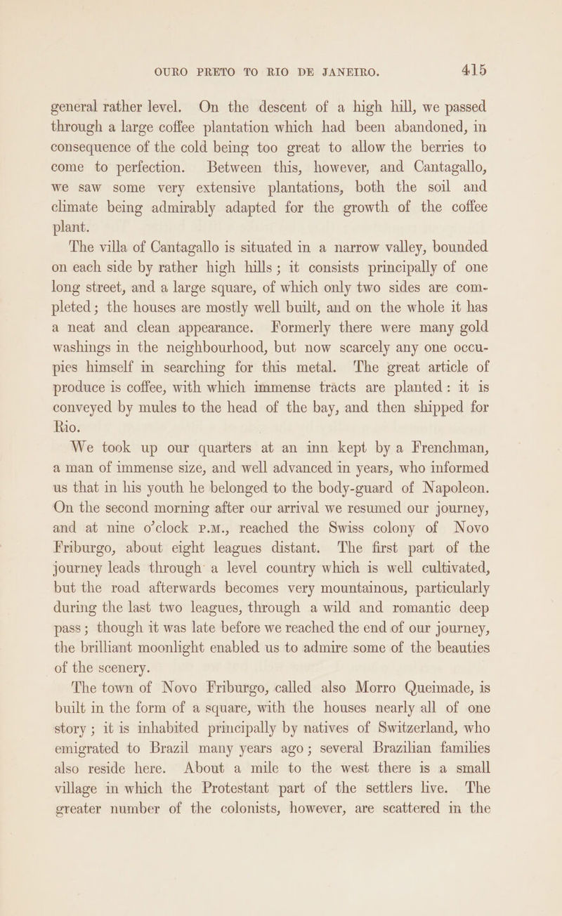 general rather level. On the descent of a high hill, we passed through a large coffee plantation which had been abandoned, in consequence of the cold being too great to allow the berries to come to perfection. Between this, however, and Cantagallo, we saw some very extensive plantations, both the soil and chmate being admirably adapted for the growth of the coffee plant. The villa of Cantagallo is situated in a narrow valley, bounded on each side by rather high hills; it consists principally of one long street, and a large square, of which only two sides are com- pleted; the houses are mostly well built, and on the whole it has a neat and clean appearance. Formerly there were many gold washings in the neighbourhood, but now scarcely any one occu- pies himself in searching for this metal. The great article of produce is coffee, with which immense tracts are planted: it 1s conveyed by mules to the head of the bay, and then shipped for Rio. We took up our quarters at an inn kept by a Frenchman, a man of immense size, and well advanced in years, who informed us that in his youth he belonged to the body-guard of Napoleon. On the second morning after our arrival we resumed our journey, and at nine o'clock p.m., reached the Swiss colony of Novo Friburgo, about eight leagues distant. The first part of the journey leads through a level country which is well cultivated, but the road afterwards becomes very mountainous, particularly during the last two leagues, through a wild and romantic deep pass; though it was late before we reached the end of our journey, the brilliant moonlight enabled us to admire some of the beauties of the scenery. The town of Novo Friburgo, called also Morro Queimade, is built in the form of a square, with the houses nearly all of one story; it is inhabited principally by natives of Switzerland, who emigrated to Brazil many years ago; several Brazilian families also reside here. About a mile to the west there is a small village in which the Protestant part of the settlers live. The greater number of the colonists, however, are scattered im the
