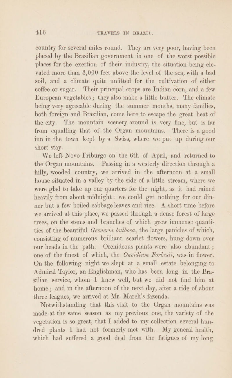 country for several miles round. They are very poor, having been placed by the Brazilian government in one of the worst possible places for the exertion of their industry, the situation being ele- vated more than 3,000 feet above the level of the sea, with a bad soil, and a climate quite unfitted for the cultivation of either coffee or sugar. ‘Their principal crops are Indian corn, and a few Kuropean vegetables; they also make a little butter. The climate being very agreeable during the summer months, many families, both foreign and Brazilian, come here to escape the great heat of the city. The mountain scenery around is very fine, but is far from equalling that of the Organ mountains. There is a good inn in the town kept by a Swiss, where we put up during our short stay. We left Novo Friburgo on the 6th of April, and returned to the Organ mountains. Passing im a westerly direction through a hilly, wooded country, we arrived in the afternoon at a small house situated in a valley by the side of a little stream, where we were glad to take up our quarters for the night, as it had rained heavily from about midnight: we could get nothing for our din- ner but a few boiled cabbage leaves and rice. A short time before we arrived at this place, we passed through a dense forest of large trees, on the stems and branches of which grew immense quanti- ties of the beautiful Gesneria bulbosa, the large panicles of which, consisting of numerous brilliant scarlet flowers, hung down over our heads in the path. Orchideous plants were also abundant ; one of the finest of which, the Oncidium Forbesii, was in flower. On the following night we slept at a small estate belonging to Admiral Taylor, an Englishman, who has been long in the Bra- zilian service, whom I knew well, but we did not find him at home ; and in the afternoon of the next day, after a ride of about three leagues, we arrived at Mr. March’s fazenda. Notwithstanding that this visit to the Organ mountains was made at the same season as my previous one, the variety of the vegetation is so great, that 1 added to my collection several hun- dred plants I had not formerly met with. My general health, which had suffered a good deal from the fatigues of my long