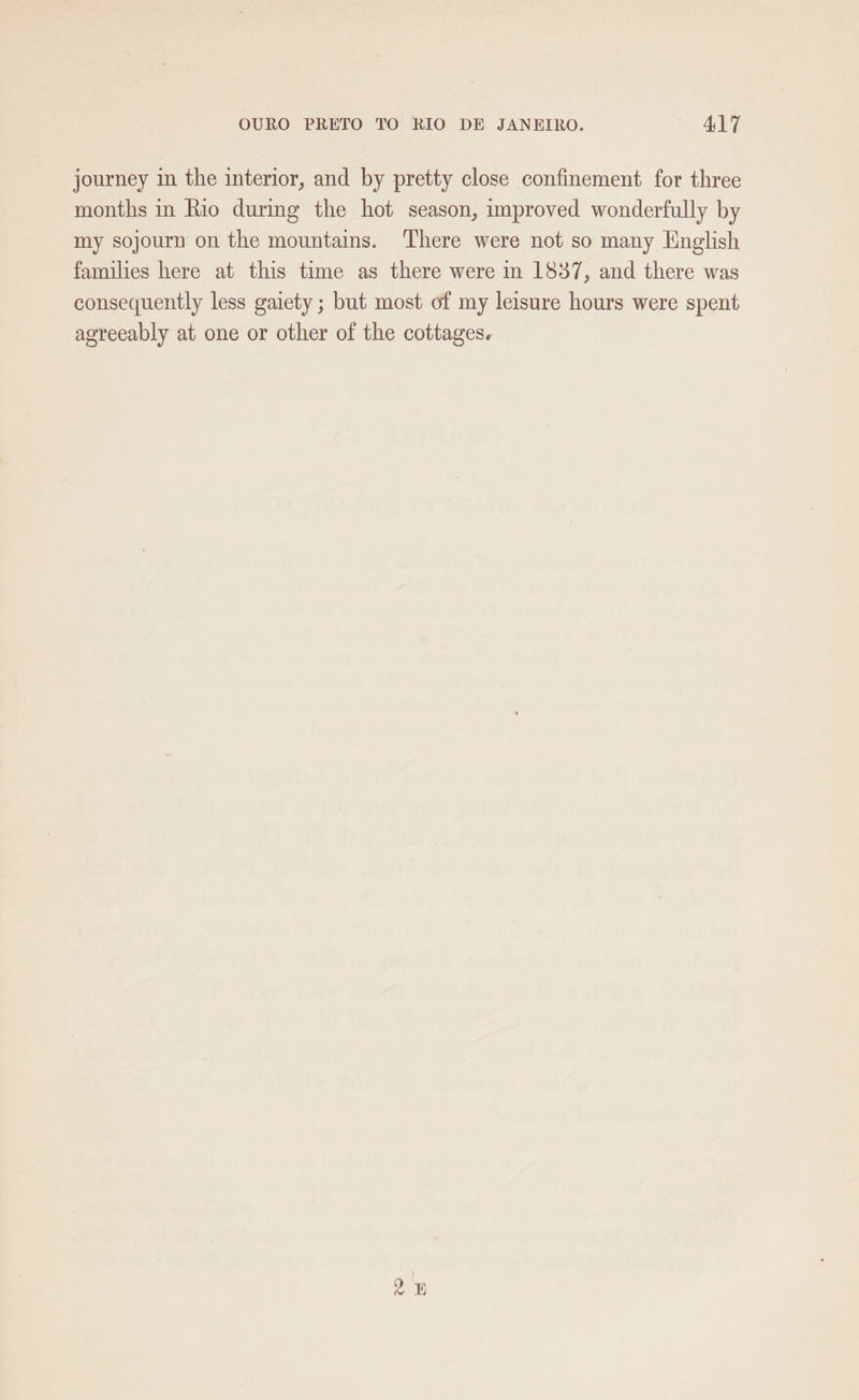 journey in the interior, and by pretty close confinement for three months in Rio during the hot season, improved wonderfully by my sojourn on the mountains. There were not so many English families here at this time as there were in 1837, and there was consequently less gaiety ; but most of my leisure hours were spent agreeably at one or other of the cottages.
