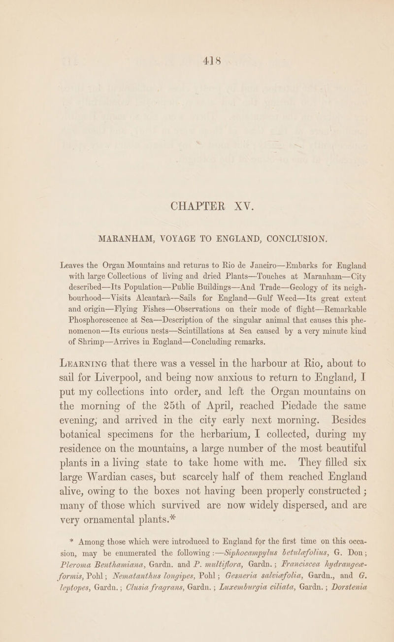 CHAPTER XV. MARANHAM, VOYAGE TO ENGLAND, CONCLUSION. Leaves the Organ Mountains and returns to Rio de Janeiro—Embarks for England with large Collections of living and dried Plants—-Touches at Maranham—City described—Its Population—Public Buildings—And Trade—Geology of its neigh- bourhood—Visits Alcantara-—Sails for England—Gulf Weed—Its great extent and origin—F lying Fishes—Observations on their mode of flight—-Remarkable Phosphorescence at Sea—Description of the singular animal that causes this phe- nomenon—Its curious nests—Scintillations at Sea caused by a very minute kind of Shrimp—Arrives in England—Concluding remarks. Learnine that there was a vessel in the harbour at Rio, about to sail for Liverpool, and being now anxious to return to England, I put my collections into order, and left the Organ mountains on the morning of the 25th of April, reached Piedade the same evening, and arrived in the city early next morning. Besides botanical specimens for the herbarium, I collected, durmg my residence on the mountains, a large number of the most beautiful plants in a living state to take home with me. They filled six large Wardian cases, but scarcely half of them reached England alive, owing to the boxes not having been properly constructed ; many of those which survived are now widely dispersed, and are very ornamental plants.* * Among those which were introduced to England for the first time on this occa- sion, may be enumerated the following :—Siphocampylus betulefolius, G. Don; Pleroma Benthamiana, Gardn. and P. multiflora, Gardn.; Franciscea hydrangea- formis, Pohl; Nematanthus longipes, Pohl; Gesneria salviefolia, Gardn., and G. leptopes, Gardn.; Clusia fragrans, Gardu. ; Luxemburgia ciliata, Gardn. ; Dorstenia
