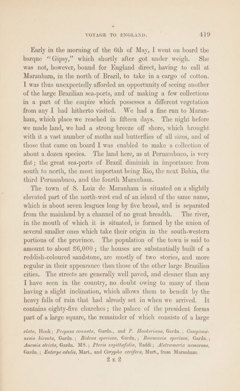Karly in the morning of the 6th of May, I went on board the barque “Gipsy,” which shortly after got under weigh. She was not, however, bound for England direct, having to call at Maranham, in the north of. Brazil, to take in a cargo of cotton. I was thus unexpectedly afforded an opportunity of seeing another of the large Brazilian sea-ports, and of making a few collections in a part of the empire which possesses a different vegetation from any I had hitherto visited. We had a fine run to Maran- ham, which place we reached im fifteen days. The night before we made land, we had a strong breeze off shore, which brought with it a vast number of moths and butterflies of all sizes, and of those that came on board I was enabled to make a collection of about a dozen species. The land here, as at Pernambuco, is very flat; the great sea-ports of Brazil diminish in importance from south to north, the most important being Rio, the next Bahia, the third Pernambuco, and the fourth Maranham. The town of S. Luiz de Maranham is situated on a slightly elevated part of the north-west end of an island of the same name, which is about seven leagues long by five broad, and is separated from the mainland by a channel of no great breadth. The river, in the mouth of which it is situated, is formed by the union of several smaller ones which take their origin in the south-western portions of the province. ‘The population of the town is said to amount to about 26,000; the houses are substantially built of a reddish-coloured sandstone, are mostly of two stories, and more regular in their appearance than those of the other large Brazilian cities. ‘The streets are generally well paved, and cleaner than any [have seen in the country, no doubt owing to many of them having a slight inclination, which allows them to benefit by the heavy falls of rain that had already set in when we arrived. It contains eighty-five churches ; the palace of the president forms part of a large square, the remainder of which consists of a large elatu, Hook; Prepusa connata, Gardn., and P. Hookervana, Gardn. ; Campoma- nesia hirsuta, Gardu.; Bidens speciosa, Gardn,; Bowmania speciosa, Gardn. ; Anemia stricta, Gardn. MS.; Pteris sagittefolia, Raddi; Alstremeria nemorosa, Gardn. ; Huterpe edulis, Mart., and Corypha cerifera, Mart., from Maranham. 2H 2