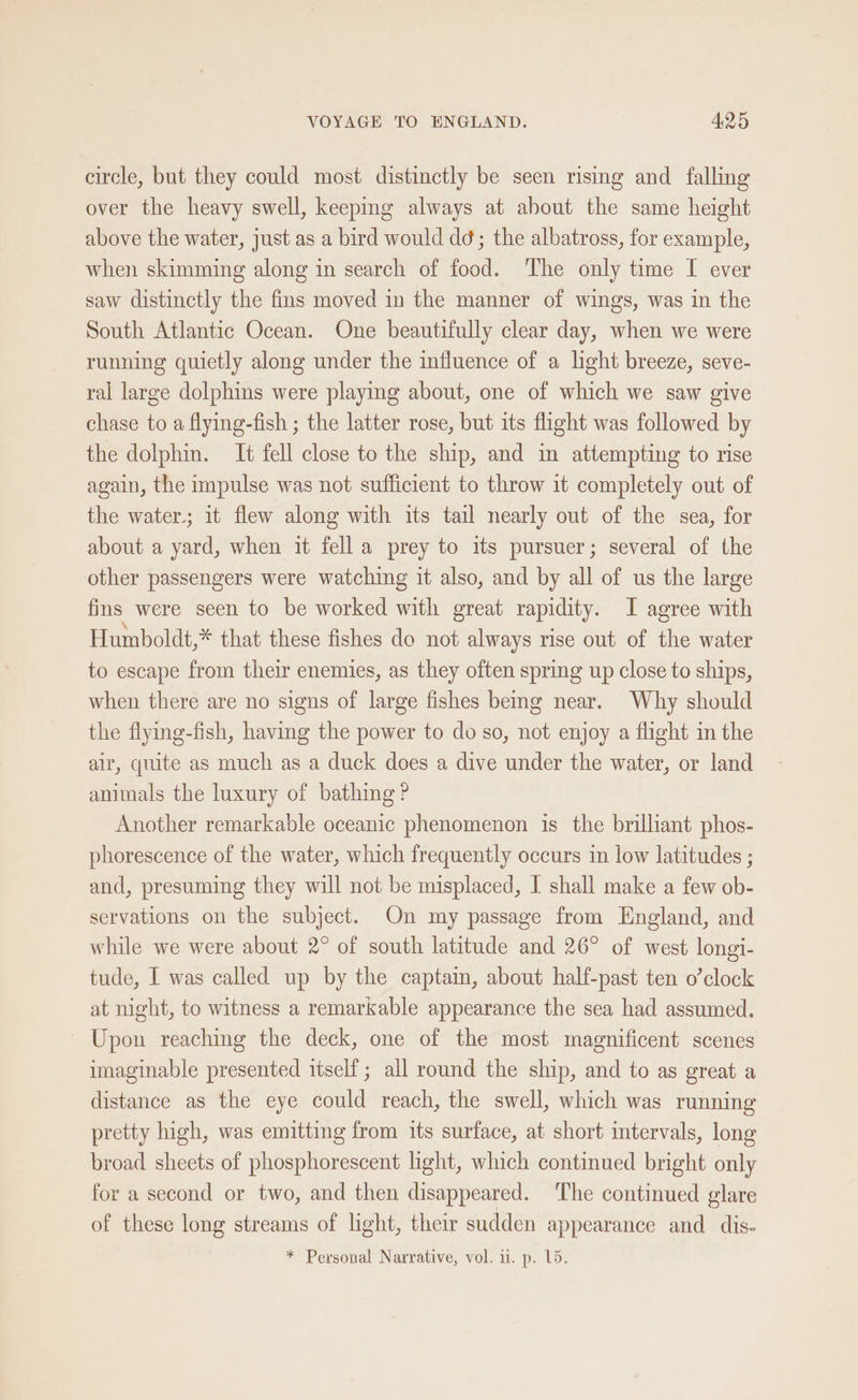 circle, but they could most distinctly be seen rising and falling over the heavy swell, keeping always at about the same height above the water, just as a bird would dd; the albatross, for example, when skimming along in search of food. The only time I ever saw distinctly the fins moved in the manner of wings, was in the South Atlantic Ocean. One beautifully clear day, when we were running quietly along under the influence of a light breeze, seve- ral large dolphins were playing about, one of which we saw give chase to a flying-fish ; the latter rose, but its flight was followed by the dolphin. It fell close to the ship, and im attempting to rise again, the impulse was not sufficient to throw it completely out of the water; it flew along with its tail nearly out of the sea, for about a yard, when it fella prey to its pursuer; several of the other passengers were watching it also, and by all of us the large fins were seen to be worked with great rapidity. I agree with Humboldt,* that these fishes do not always rise out of the water to escape from their enemies, as they often spring up close to ships, when there are no signs of large fishes beng near. Why should the flying-fish, having the power to do so, not enjoy a flight in the air, quite as much as a duck does a dive under the water, or land animals the luxury of bathing ? Another remarkable oceanic phenomenon is the brilliant phos- phorescence of the water, which frequently occurs in low latitudes ; and, presuming they will not be misplaced, I shall make a few ob- servations on the subject. On my passage from England, and while we were about 2° of south latitude and 26° of west longi- tude, I was called up by the captain, about half-past ten o’clock at night, to witness a remarkable appearance the sea had assumed. Upon reaching the deck, one of the most magnificent scenes imaginable presented itself; all round the ship, and to as great a distance as the eye could reach, the swell, which was running pretty high, was emitting from its surface, at short intervals, long broad sheets of phosphorescent light, which continued bright only for a second or two, and then disappeared. The continued glare of these long streams of light, their sudden appearance and dis- * Personal Narrative, vol. i. p. 15.