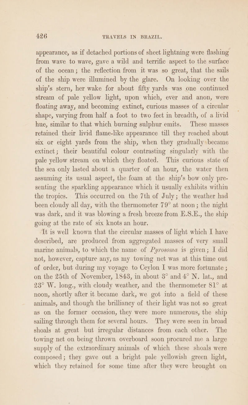 appearance, as if detached portions of sheet lightning were flashing from wave to wave, gave a wild and terrific aspect to the surface of the ocean; the reflection from it was so great, that the sails of the ship were illumined by the glare. On looking over the ship’s stern, her wake for about fifty yards was one continued stream of pale yellow light, upon which, ever and anon, were floating away, and becoming extinct, curious masses of a circular shape, varying from half a foot to two feet in breadth, of a livid hue, similar to that which burning sulphur emits. ‘These masses retained their livid flame-like appearance till they reached about six or eight yards from the ship, when they gradually became extinct; their beautiful colour contrasting singularly with the pale yellow stream on which they floated. This curious state of the sea only lasted about a quarter of an hour, the water then assuming its usual aspect, the foam at the ship’s bow only pre- senting the sparkling appearance which it usually exhibits within the tropics. This occurred on the 7th of July; the weather had been cloudy all day, with the thermometer 79° at noon; the night was dark, and it was blowing a fresh breeze from H.S.E., the ship going at the rate of six knots an hour. It is well known that the circular masses of ight which I have described, are produced from aggregated masses of very small marine animals, to which the name of Pyrosoma is given; I did not, however, capture any, as my towing net was at this time out of order, but durimg my voyage to Ceylon [ was more fortunate ; on the 25th of November, 1843, im about 3° and 4° N. lat., and 23° W. long., with cloudy weather, and the thermometer 81° at noon, shortly after it became dark, we got ito a field of these animals, and though the brilhancy of their ight was not so great as on the former occasion, they were more numerous, the ship sailing through them for several hours. ‘They were seen in broad shoals at great but irregular distances from each other. The towing net on being thrown overboard soon procured me a large supply of the extraordinary animals of which these shoals were composed; they gave out a bright pale yellowish green light, which they retamed for some time after they were brought on