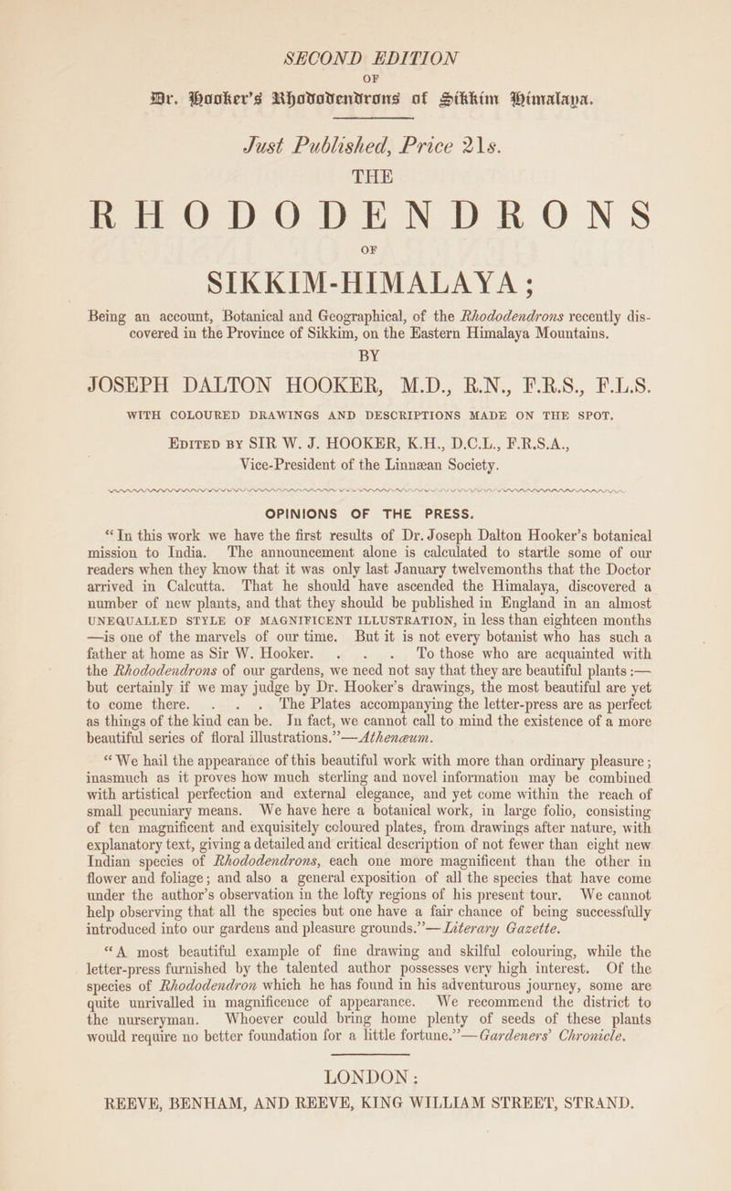 SECOND EDITION OF Br. Booker’s Rhovovendtrons of Stkhim Wimalava. Just Published, Price 21s. THE RHODODENDRONS SIKKIM-HIMALAYA ; Being an account, Botanical and Geographical, of the Rhododendrons recently dis- covered in the Province of Sikkim, on the Hastern Himalaya Mountains. BY JOSEPH DALTON HOOKER, M.D., R.N., F.R.S., F.L.S. WITH COLOURED DRAWINGS AND DESCRIPTIONS MADE ON THE SPOT. Epitep By SIR W. J. HOOKER, K.H., D.C.L., F.R.S.A., Vice-President of the Linnean Society. LDLLLP DLL LOLOL LOLPVPLIFIIEWPLLPPEPL SVS PL PL PLL LPL LPI APP PAPAIN LPP. OPINIONS OF THE PRESS. “In this work we have the first results of Dr. Joseph Dalton Hooker’s botanical mission to India. The announcement alone is calculated to startle some of our readers when they know that it was only last January twelvemonths that the Doctor arrived in Calcutta. That he should have ascended the Himalaya, discovered a number of new plants, and that they should be published in England in an almost UNEQUALLED STYLE OF MAGNIFICENT ILLUSTRATION, in less than eighteen months —is one of the marvels of our time. But it is not every botanist who has such a father at home as Sir W. Hooker. . . . ‘To those who are acquainted with the Rhododendrons of our gardens, we need not say that they are beautiful plants ;— but certainly if we may judge by Dr. Hooker’s drawings, the most beautiful are yet to come there. . . . The Plates accompanying the letter-press are as perfect as things of the kind can be. Jn fact, we cannot call to mind the existence of a more beautiful series of floral illustrations.””—Atheneum. Wry ‘We hail the appearance of this beautiful work with more than ordinary pleasure ; inasmuch as it proves how much sterling and novel information may be combined with artistical perfection and external elegance, and yet come within the reach of small pecuniary means. We have here a botanical work, in large folio, consisting of ten magnificent and exquisitely coloured plates, from drawings after nature, with explanatory text, giving a detailed and critical description of not fewer than eight new Indian species of Rhododendrons, each one more magnificent than the other in flower and foliage; and also a general exposition of all the species that have come under the author’s observation in the lofty regions of his present tour. We cannot help observing that all the species but one have a fair chance of being successfully introduced into our gardens and pleasure grounds.” — Literary Gazette. “A most beautiful example of fine drawing and skilful colouring, while the letter-press furnished by the talented author possesses very high interest. Of the species of Rhododendron which he has found in his adventurous journey, some are quite unrivalled in magnificence of appearance. We recommend the district to the nurseryman. Whoever could bring home plenty of seeds of these plants would require no better foundation for a little fortune.” — Gardeners’ Chronicle. LONDON :