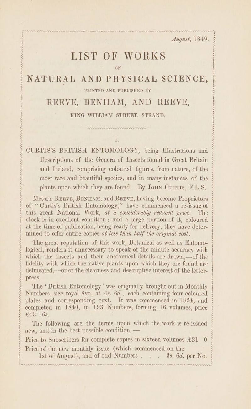 PDPPARARPRARARDRDDASY .PLL PLL DLL LLL DVD PLD DPD LD LPL LLLP L LDL DD PLD DL LDP PPPS. ss LLDLDLDPALY DN APMDLL LLLP A PPPP LA LPP LD LAPD LLL LP LDP PD LDV DNL INL LLDPE PLD PP PDP PDD PIPL LALLY PDP PP AOAARARARARADAN LIST OF WORKS ON NATURAL AND PHYSICAL SCIENCE, PRINTED AND PUBLISHED BY DPD LLP es CURTIS’S BRITISH ENTOMOLOGY, being Illustrations and Descriptions of the Genera of Insects found in Great Britain and Ireland, comprising coloured figures, from nature, of the most rare and beautiful species, and in many instances of the plants upon which they are found. By Jonn Curtis, F.L.S. Messrs. RuEvE, Benuam, and Rexve, having become Proprietors of “Curtis’s British Entomology,” have commenced a re-issue of this great National Work, at a considerably reduced price. The stock is in excellent condition; and a large portion of it, coloured at the time of publication, being ready for delivery, they have deter- mined to offer entire copies ad less than half the original cost. The great reputation of this work, Botanical as well as Entomo- logical, renders it unnecessary to speak of the minute accuracy with which the insects and their anatomical details are drawn,—of the fidelity with which the native plants upon which they are found are delineated,——or of the clearness and descriptive interest of the letter- press. The ‘ British Entomology ’ was originally brought out in Monthly Numbers, size royal 8vo, at 4s. 6d., each containing four coloured completed in 1840, in 193 Numbers, forming 16 volumes, price £43 16s. The following are the terms upon which the work is re-issued new, and in the best possible condition :— Price to Subscribers for complete copies in sixteen volumes £21 0 Price of the new monthly issue (which commenced on the Ist of August), and of odd Numbers. . . 3s. 6d. per No. MLPDLLDLP LPL LLL DLL LIL LLL