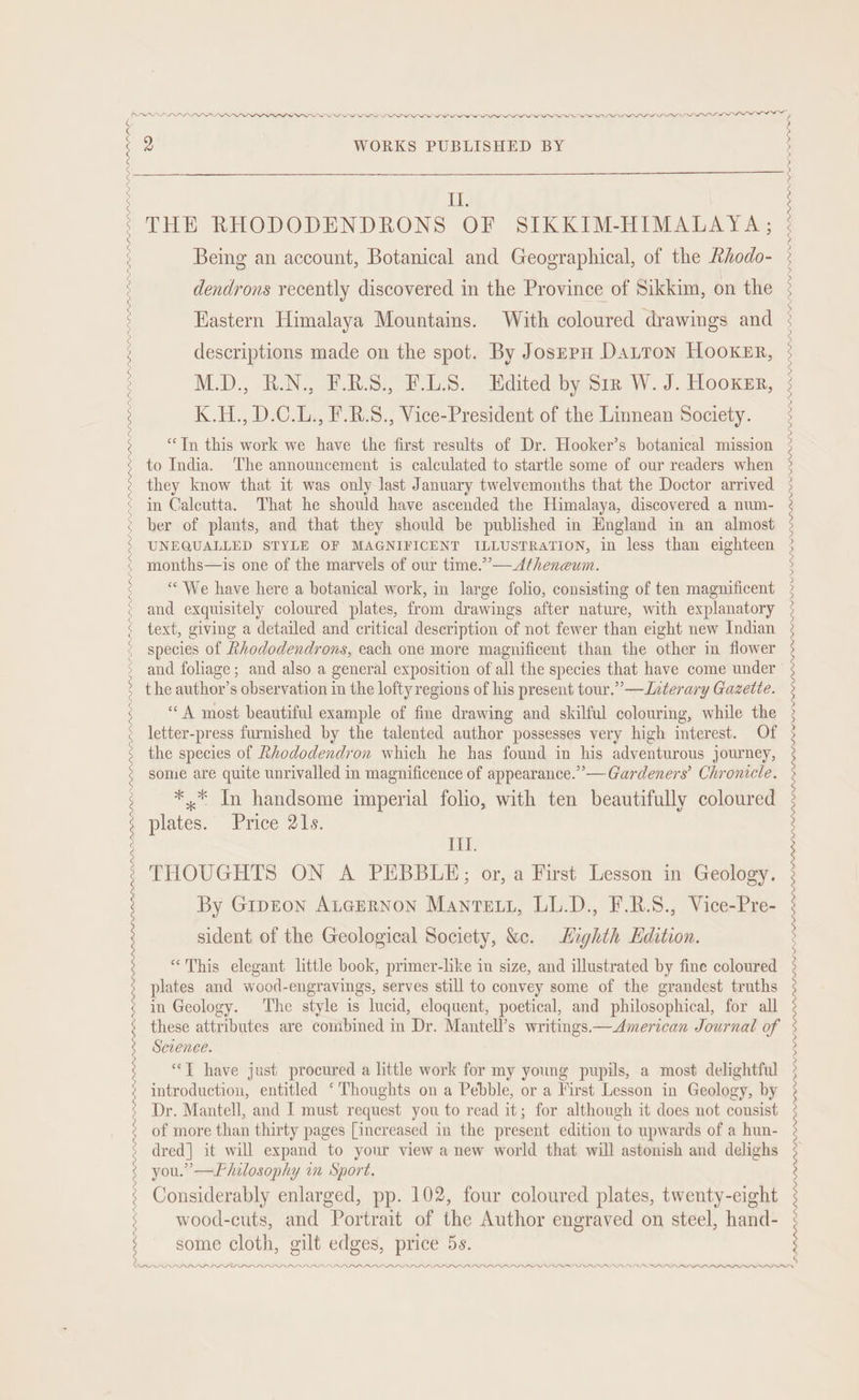 PIPL LDS PPP DAP PL DP DPD PP ADO IPLLLOIIOLLOIILOLOLIOIOIIF DAA 9 WORKS PUBLISHED BY Ii. THE RHODODENDRONS OF SIKKIM-HIMALAYA,; Being an account, Botanical and Geographical, of the Rhodo- dendrons recently discovered in the Province of Sikkim, on the Eastern Himalaya Mountains. With coloured drawings and descriptions made on the spot. By JosepH DaLron Hooker, to India. The announcement is calculated to startle some of our readers when they know that it was only last January twelvemonths that the Doctor arrived in Calcutta. That he should have ascended the Himalaya, discovered a num- ber of plants, and that they should be published in England in an almost these attributes are combined in Dr. Mantell’s writings.—American Journal of Science. “TY have just procured a little work for my young pupils, a most delightful introduction, entitled ‘Thoughts on a Pebble, or a First Lesson in Geology, by Dr. Mantell, and I must request you to read it; for although it does not consist of more than thirty pages [increased in the present edition to upwards of a hun- dred] it will expand to your view a new world that will astonish and delighs you.’ —FPhilosophy im Sport. Considerably enlarged, pp. 102, four coloured plates, twenty-eight wood-cuts, and Portrait of the Author engraved on steel, hand- some cloth, gilt edges, price 5s. PPP LDL PP AAAI APDIP PIL IL LLP LLL PLL LE LLL LLP DLL LLL LLP ea ater ne LL PLPLPLDPLDIP LLL DI