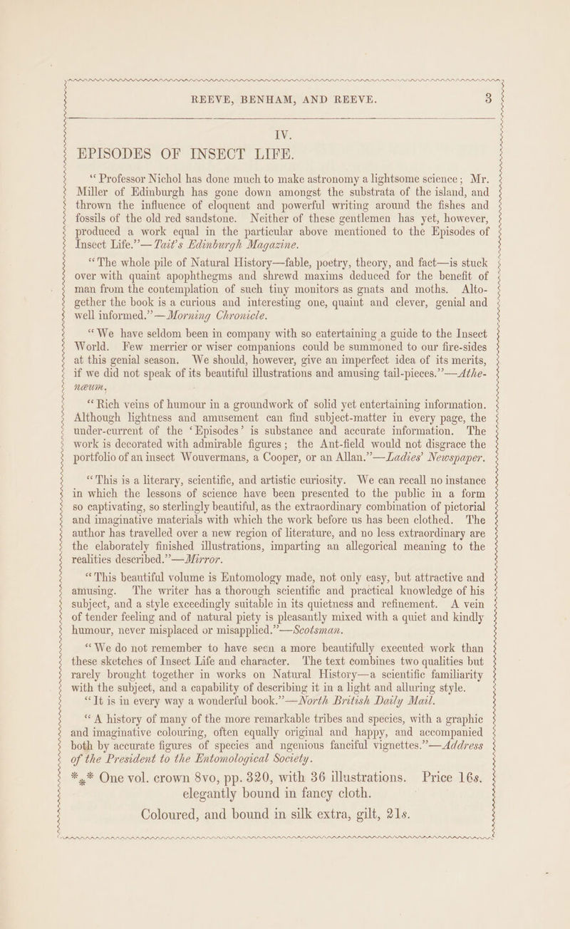 IV. EPISODES OF INSECT LIFE. ‘Professor Nichol has done much to make astronomy a lightsome science; Mr. Miller of Edmburgh has gone down amongst the substrata of the island, and thrown the influence of eloquent and powerful writing around the fishes and fossils of the old red sandstone. Neither of these gentlemen has yet, however, produced a work equal in the particular above mentioned to the Episodes of Insect Life.’— Tait’s Edinburgh Magazine. “The whole pile of Natural History—fable, poetry, theory, and fact—is stuck over with quaint apophthegms and shrewd maxims deduced for the benefit of man from the contemplation of such tiny monitors as gnats and moths. Alto- gether the book is a curious and interesting one, quaint and clever, genial and well informed.” —Morning Chronicle. “We have seldom been in company with so entertaining a guide to the Insect World. Few merrier or wiser companions could be summoned to our fire-sides at this genial season. We should, however, give an imperfect idea of its merits, if we did not speak of its beautiful illustrations and amusing tail-pieces. > Athe- neum. “Rich veins of humour in a groundwork of solid yet entertaining information. Although lightness and amusement can find subject-matter in every page, the under-current of the ‘Episodes’ is substance and accurate information. The work is decorated with admirable figures; the Ant-field would not disgrace the portfolio of an insect Wouvermans, a Cooper, or an Allan.” —Lades’ Newspaper. “This is a literary, scientific, and artistic curiosity. We can recall no instance in which the lessons of science have been presented to the public m a form so captivating, so sterlingly beautiful, as the extraordinary combination of pictorial and imaginative materials with which the work before us has been clothed. The author has travelled over a new region of literature, and no less extraordinary are the elaborately finished illustrations, imparting an allegorical meaning to the realities described.” —WMirror. “This beautiful volume is Entomology made, not only easy, but attractive and amusing. The writer has a thorough scientific and practical knowledge of his subject, and a style exceedingly suitable in its quietness and refinement. A vein of tender feeling and of natural piety is pleasantly mixed with a quiet and kindly humour, never misplaced or misapplied.” —Scotsman. “We do not remember to have seen a more beautifully executed work than these sketches of Insect Life and character. ‘The text combines two qualities but rarely brought together in works on Natural es scientific familiarity with the subject, and a capability of describing it in a light and alluring style. “Jt is in every way a wonderful book.”—WNorth British Daily Mail. ** A history of many of the more remarkable tribes and species, with a graphic and imaginative colouring, often equally original and happy, and accompanied both by accurate figures of species and ngenious fanciful vignettes.” —Address of the President to the Entomological Socrety. *.* One vol. crown 8vo, pp. 320, with 36 illustrations. Price 16s. elegantly bound in fancy cloth. Coloured, and bound im silk extra, gilt, 21s. LDP LPLLPLPL LPL LDP PDP PPL LD IPA LAP PPL P DAS : : | :