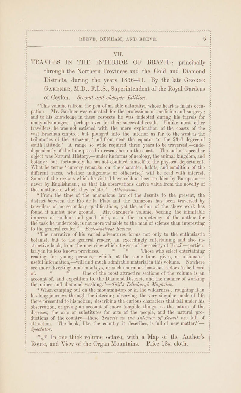 DP LDP PLP PDD DP PPP L PAPA LDPPLDLPLPLPLPLPLPLPLPLF LP PDI LLIL LLL LVL L_VL_PPLEPVL_VLPVIPLPIELPI LPP LLPPL_PLP LILI LPLPPL_YPPL LI LID LIL LO LP LLL PILL PPD PL PPP PPD PALI PDP I DIDS VIL. TRAVELS IN THE INTERIOR OF BRAZIL; principally through the Northern Provinces and the Gold and Diamond Districts, durmg the years 1836-41. By the late Groren Garpner, M.D., F.L.8., Superintendent of the Royal Gardens of Ceylon. Second and cheaper Edition. “This volume is from the pen of an able naturalist, whose heart is in his occu- pation. Mr. Gardner was educated for the professions of medicine and surgery ; and to his knowledge in these respects he was indebted during his travels for many advantages,—perhaps even for their successful result. Unlike most other travellers, he was not satisfied with the mere exploration of the coasts of the vast Brazilian empire; but plunged into the interior as far to the west as the tributaries of the Amazon, ‘and from near the equator to the 23rd degree of south latitude.” A range so wide required three years to be traversed,—inde- dependently of the time passed im researches on the coast. The author’s peculiar object was Natural History,—under its forms of geology, the animal kingdom, and botany; but, fortunately, he has not confined himself to the physical department. What he terms ‘ cursory remarks on the character, habits, and condition of the different races, whether indigenous or otherwise,’ will be read with interest. Some of the regions which he visited have seldom been trodden by Huropeans— never by Englishmen; so that his observations derive value from the novelty of the matters to which they relate.’—<Atheneum. “From the time of the anomalous law of the Jesuits to the present, the district between the Rio de la Plata and the Amazons has been traversed by travellers of no secondary qualifications, yet the author of the above work has found it almost new ground. Mr. Gardner’s volume, bearing the inimitable impress of candour and good faith, as of the competency of the author for the task he undertook, is not more valuable to the man of science than interesting to the general reader.” —Lcclesiastical Review. “The narrative of his varied adventures forms not only to the enthusiastic botanist, but to the general reader, an exceedingly entertaining and also in- structive book, from the new view which it gives of the society of Brazil—particu- larly in its less known provinces. % ‘ Those who select entertaining reading for young persons,—which, at the same time, gives, or insinuates, useful information,—wiil find much admirable material in this volume. Nowhere are more diverting tame monkeys, or such enormous boa-constrictors to be heard of. * ‘i One of the most attractive sections of the volume is an account of, and expedition to, the Diamond District, and the manner of working the mines and diamond washing.” —TZat’s Edinburgh Magazine. “When camping out on the mountain-top or in the wilderness; roughing it in his long journeys through the interior; observing the very singular mode of life there presented to his notice; describing the curious characters that feil under his observation, or giving an account of more tangible things, as the nature of the diseases, the arts or substitutes for arts of the people, and the natural pro- ductions of the country—these Travels in the Interior of Brazt are full of attraction. The book, like the country it describes, is full of new matter.’”’— Spectator. *.* In one thick volume octavo, with a Map of the Author’s Route, and View of the Organ Mountains. Price 12s. cloth. LD—<LA0L LL LLL LL LLG LLG DOL DODODODLODPDPDPrDPDODODDODODOPOPPLPPL PPE PLS LLLP LID DNS PDLL LDL LOLOL OGL LOLOODODODODPOPLOLODLOPLOPLPLLPDLPDLPLPPEPLPLL ELS LPPLPLLP LP FEL LLL SPI SY ; ; :