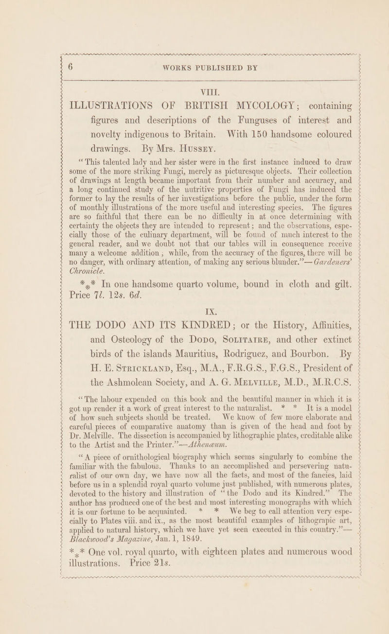 PPP LPPLLDP APPAR BBR BI RBI DBP PADD PLDI OOO VA. ILLUSTRATIONS OF BRITISH MYCOLOGY; containing figures and descriptions of the Funguses of interest and novelty indigenous to Britain. With 150 handsome coloured drawings. By Mrs. Hussy. 1 “This talented lady and her sister were in the first instance induced to draw some of the more striking Fungi, merely as picturesque objects. Their collection of drawings at length became important from their number and accuracy, and a long continued study of the uutritive properties of Fungi has induced the former to lay the results of her mvestigations before the public, under the form of monthly illustrations of the more useful and interesting species. The figures certainty the objects they are intended to represent; and the observations, espe- cially those of the culimary department, will be found of much interest to the general reader, and we doubt not that our tables will in consequence receive many a welcome addition ; while, from the accuracy of the figures, there will be no danger, with ordinary attention, of making any serious blunder.” — Gardeners’ Chronicle. *,* Tn one handsome quarto volume, bound in cloth and gilt. Price 72. 12s. 6d. THE DODO AND ITS KINDRED; or the History, Affinities, and Osteology of the Dopo, SoLirarre, and other extinct birds of the islands Mauritius, Rodriguez, and Bourbon. By H. EH. Strickzanp, Esq., M.A., F.R.G.S., F.G.8., President of the Ashmolean Society, and A. G. Metvitie, M.D., M.R.C.S. “The labour expended on this book and the beautiful manner in which it is got up render it a work of great interest to the naturalist. * * It is a model of how such subjects should be treated. We know of few more elaborate and careful pieces of comparative anatomy than is given of the head and foot by Dr. Melville. The dissection is accompanied by lithographic plates, creditable alike to the Artist and the Printer.”—Atheneum. “A piece of ornithological biography which seems singularly to combine the familiar with the fabulous. Thanks to an accomplished and persevering natu- ralist of owr own day, we have now all the facts, and most of the fancies, laid before us in a splendid royal quarto volume just published, with numerous plates, devoted to the history and illustration of “the Dodo and its Kindred.” The author has produced one of the best and most interesting monographs with which it is our fortune to be acquainted. * * We beg to call attention very espe- cially to Plates viii. and ix., as the most beautiful examples of lithograpic art, applied to natural history, which we have yet seen executed in this country.”— Blackwood’s Magazine, Jan. 1, 1849. ** One vol. royal quarto, with eighteen plates and numerous wood DMAP PDA LD PLP PL LDP LP LLOLOLPPL POL LDP LLL LLL LP LLP LIL LLLP LPL PPLE LILO PPD. APPADPARLA LDAP APA LD LPL LL PPP PLP OLLI LIP LOLOL DDL NDP LPN LLL A AALAPPPLALOALEAL ALIS