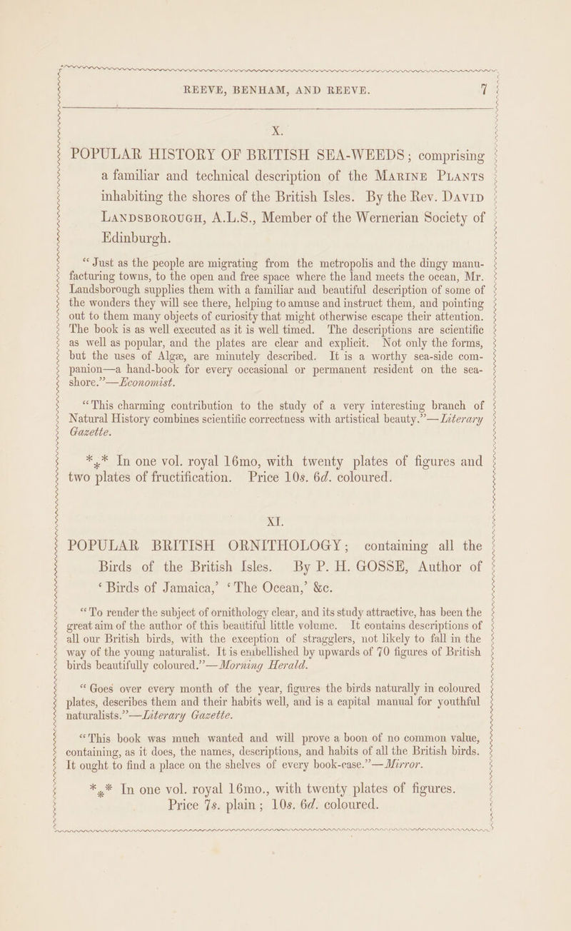 X. POPULAR HISTORY OF BRITISH SEA-WEEDS; comprising a familiar and technical description of the Marine Pants inhabiting the shores of the British Isles. By the Rev. Davip Lanpsporouacu, A.L.8., Member of the Wernerian Society of Edinburgh. “Just as the people are migrating from the metropolis and the dingy manu- facturing towns, to the open and free space where the land meets the ocean, Mr. Landsborough supplies them with a familiar and beautiful description of some of the wonders they will see there, helping to amuse and instruct them, and pointing out to them many objects of curiosity that might otherwise escape their attention. The book is as well executed as it is well timed. The descriptions are scientific as well as popular, and the plates are clear and explicit. Not only the forms, but the uses of Algew, are minutely described. It is a worthy sea-side com- panion—a hand-book for every occasional or permanent resident on the sea- shore.” —Economist. “This charming contribution to the study of a very interesting branch of Natural History combines scientific correctness with artistical beauty.” — Icterary Gazette. *,* In one vol. royal 16mo, with twenty plates of figures and two plates of fructification. Price 10s. 6d. coloured. xT. POPULAR BRITISH ORNITHOLOGY; containing all the Birds of the British Isles. By P. H. GOSSE, Author of ‘Birds of Jamaica,’ ‘The Ocean,’ &amp;c. “To render the subject of ornithology clear, and its study attractive, has been the great aim of the author of this beautiful little volume. It contains descriptions of all our British birds, with the exception of stragglers, not likely to fall in the way of the young naturalist. It is embellished by upwards of 70 figures of British birds beautifully coloured.”— Morning Herald. “Goes over every month of the year, figures the birds naturally in coloured plates, describes them and their habits well, and is a capital manual for youthful naturalists.” —Interary Gazette. “This book was much wanted and will prove a boon of no common value, containing, as it does, the names, descriptions, and habits of all the British birds. It ought to find a place on the shelves of every book-case.”—Morror. *,* Tn one vol. royal 16mo., with twenty plates of figures. Price 7s. plain; 10s. 6d. coloured. PAP RARA RA SWADPPP. APL AP IS DAD PPI . RAL LLL LOL EOL LLLP Am an IIS Ws LLY LSP LAI LIL LPL LLL LDL IS PLVDPPVL LPAI VL LOLPLOPPPVLPIIPIIOLOILIOIOVS LDL LLLOLLDLLLLLPPF LGPL PPP LPL LL LPIDVLLLPLLPLIPPLOIIOS