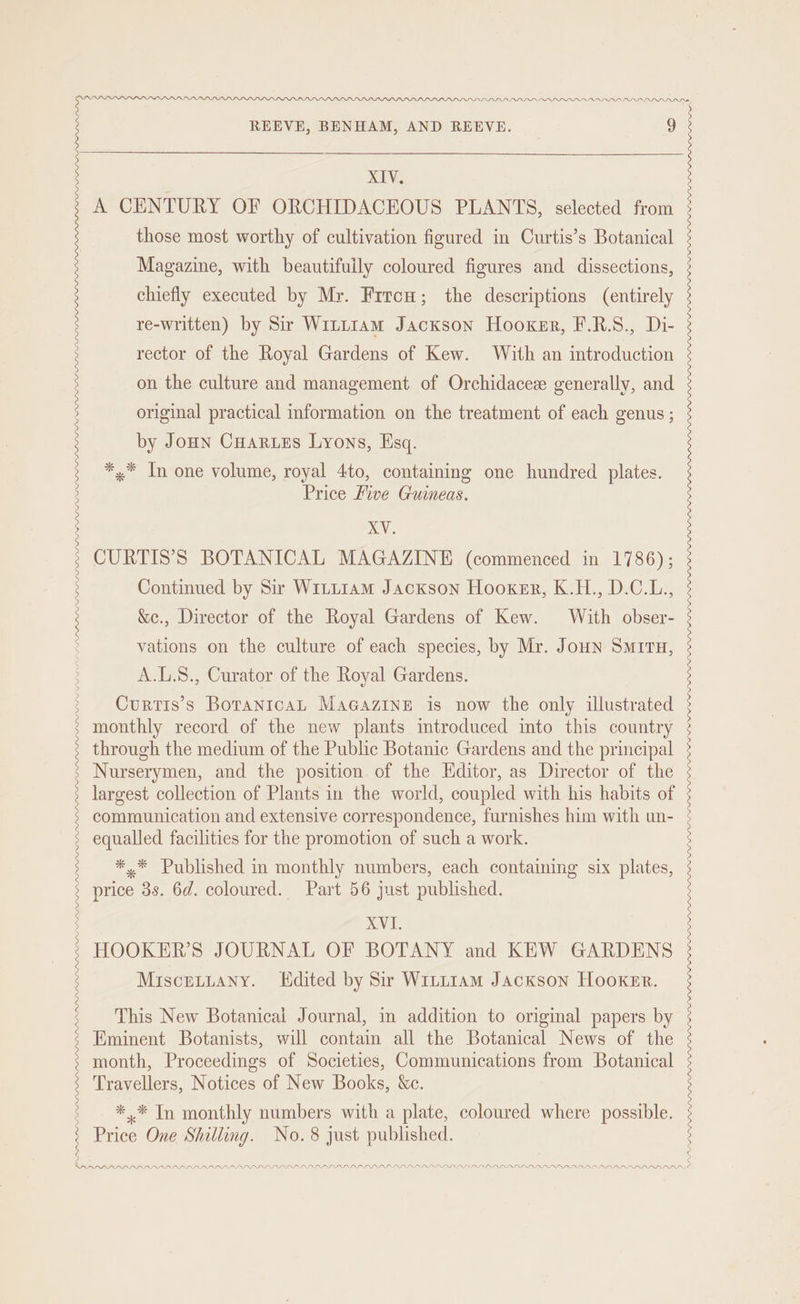 PARARFPDDALALDS LP DALAL PPP LAPP PPP PPI DP. DBLDPP LL LIDPALLALISY REEVE, BENHAM, AND REEVE. S XIV. A CENTURY OF ORCHIDACEOUS PLANTS, selected from those most worthy of cultivation figured in Curtis’s Botanical Magazine, with beautifuily coloured figures and dissections, chiefly executed by Mr. Frrou; the descriptions (entirely re-written) by Sir Witttam Jackson Hooker, F.R.S., Di- rector of the Royal Gardens of Kew. With an introduction XVI. HOOKER’S JOURNAL OF BOTANY and KEW GARDENS Miscetiany. KHdited by Sir Wittiam Jackson Hooker. This New Botanical Journal, in addition to original papers by Eminent Botanists, will contain all the Botanical News of the month, Proceedings of Societies, Communications from Botanical Travellers, Notices of New Books, &amp;c. *,* In monthly numbers with a plate, coloured where possible. Price One Shilling. No.8 just published.