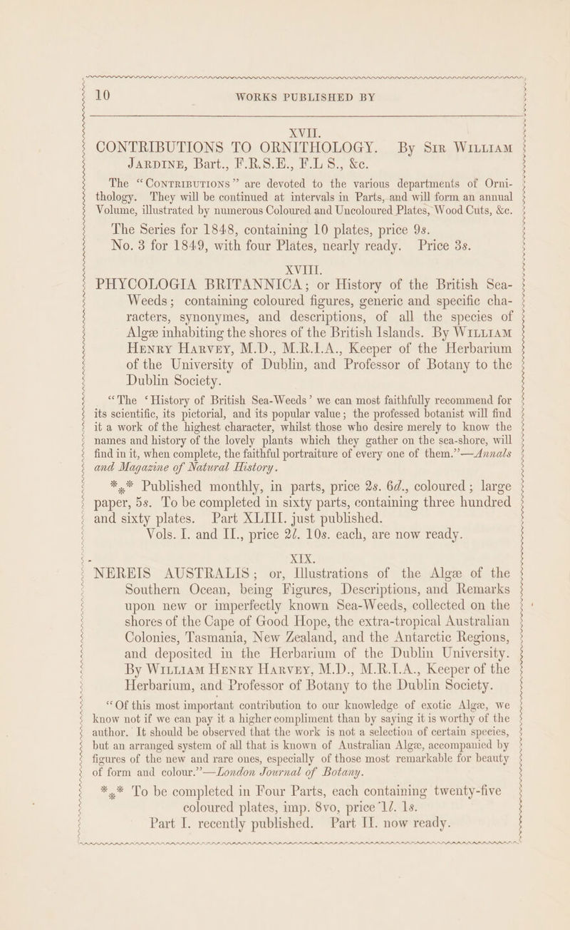 : : } : : PPRARRADDRDAAAAADAN 10 WORKS PUBLISHED BY XVII CONTRIBUTIONS TO ORNITHOLOGY. By Srr WILLIAM JARDINE, Bart., F.R.S.E., F.LS., &amp;e. The “Contriputions” are devoted to the various departments of Orni- thology. They will be continued at intervals in Parts, and will form an annual Volume, illustrated by numerous Coloured and Uncoloured Plates, Wood Cuts, &amp;c. The Series for 1848, containing 10 plates, price 9s. No. 3 for 1849, with four Plates, nearly ready. Price 3s. XVIII. PHYCOLOGIA BRITANNICA; or History of the British Sea- Weeds; containing coloured figures, generic and specific cha- racters, synonymes, and descriptions, of all the species of Algee inhabiting the shores of the British Islands. By W1LL1AM Henry Harvey, M.D., M.R.I.A., Keeper of the Herbarium of the University of Dublin, and Professor of Botany to the Dublin Society. “The ‘History of British Sea-Weeds’ we can most faithfully recommend for its scientific, its pictorial, and its popular value; the professed botanist will find it a work of the highest character, whilst those who desire merely to know the find in it, when complete, the faithful portraiture of every one of them.’”’—<Annals and Magazine of Natural History. *,* Published monthly, in parts, price 2s. 6d., coloured ; large Vols. I. and II., price 27. 10s. each, are now ready. XIX. Southern Ocean, — ees Descriptions, and Remarks upon new or imperfectly known Sea- Weeds, collected on the shores of the Cape of Good Hope, the extra-tropical Australian Colonies, Tasmania, New Zealand, and the Antarctic Regions, and deposited in the Herbarium of the Dublin University. By Witiiam Henry Harvey, M.D., M.R.LA., Keeper of the Herbarium, and Professor of Botany to the Dublin Society. “Of this most important contribution to our knowledge of exotic Algae, we know not if we can pay it a higher compliment than by saying it is worthy of the author. It should be observed that the work is not a selection of certain species, but an arranged system of all that is known of Australian Algee, accompanied by figures of the new and rare ones, especially of those most remarkable for beauty of form and colour.”—London Journal of Botany. *.* To be completed in Four Parts, each containing twenty-five coloured plates, imp. 8vo, price “1/. 1s. LOO OOOO eget PII PO p rn Ow ww ww “—y PII LONI NININI NI NIAID NI NINE NIA AA NA A NPI NP SI NIA NI AI AND NPIL NA NS NPI NI ND NIP PPD PD BD BID PPP PPP PP PPP PP PP PP LP PPPS PPP